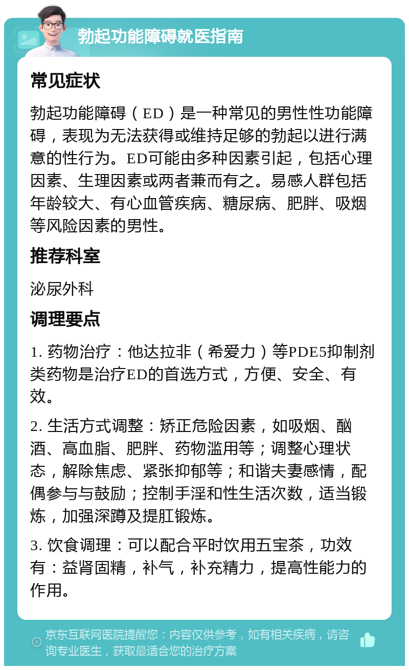 勃起功能障碍就医指南 常见症状 勃起功能障碍（ED）是一种常见的男性性功能障碍，表现为无法获得或维持足够的勃起以进行满意的性行为。ED可能由多种因素引起，包括心理因素、生理因素或两者兼而有之。易感人群包括年龄较大、有心血管疾病、糖尿病、肥胖、吸烟等风险因素的男性。 推荐科室 泌尿外科 调理要点 1. 药物治疗：他达拉非（希爱力）等PDE5抑制剂类药物是治疗ED的首选方式，方便、安全、有效。 2. 生活方式调整：矫正危险因素，如吸烟、酗酒、高血脂、肥胖、药物滥用等；调整心理状态，解除焦虑、紧张抑郁等；和谐夫妻感情，配偶参与与鼓励；控制手淫和性生活次数，适当锻炼，加强深蹲及提肛锻炼。 3. 饮食调理：可以配合平时饮用五宝茶，功效有：益肾固精，补气，补充精力，提高性能力的作用。