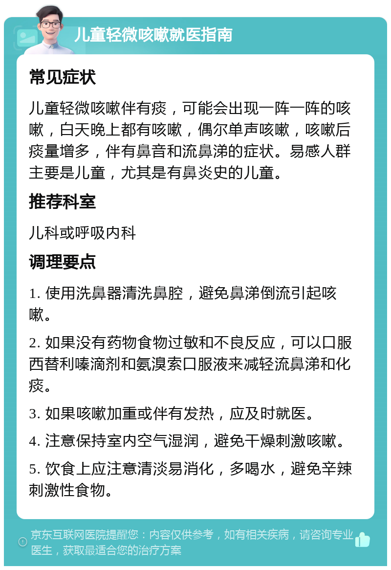 儿童轻微咳嗽就医指南 常见症状 儿童轻微咳嗽伴有痰，可能会出现一阵一阵的咳嗽，白天晚上都有咳嗽，偶尔单声咳嗽，咳嗽后痰量增多，伴有鼻音和流鼻涕的症状。易感人群主要是儿童，尤其是有鼻炎史的儿童。 推荐科室 儿科或呼吸内科 调理要点 1. 使用洗鼻器清洗鼻腔，避免鼻涕倒流引起咳嗽。 2. 如果没有药物食物过敏和不良反应，可以口服西替利嗪滴剂和氨溴索口服液来减轻流鼻涕和化痰。 3. 如果咳嗽加重或伴有发热，应及时就医。 4. 注意保持室内空气湿润，避免干燥刺激咳嗽。 5. 饮食上应注意清淡易消化，多喝水，避免辛辣刺激性食物。