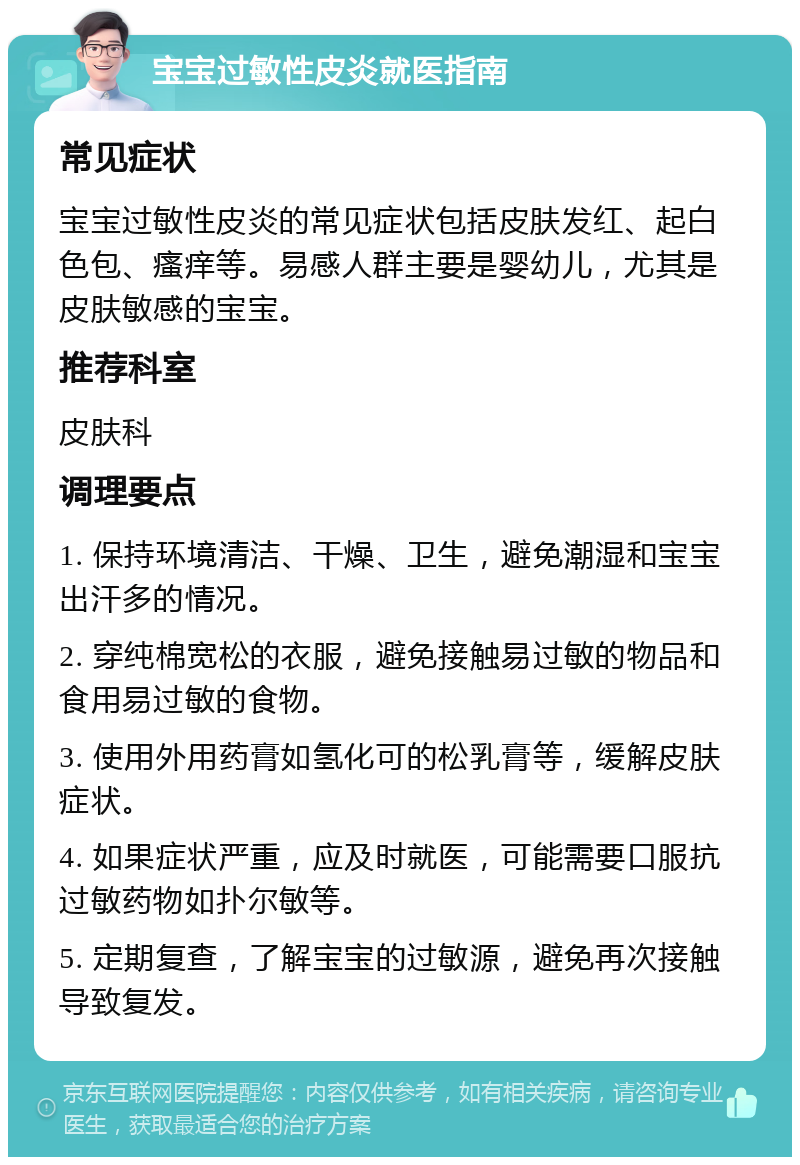 宝宝过敏性皮炎就医指南 常见症状 宝宝过敏性皮炎的常见症状包括皮肤发红、起白色包、瘙痒等。易感人群主要是婴幼儿，尤其是皮肤敏感的宝宝。 推荐科室 皮肤科 调理要点 1. 保持环境清洁、干燥、卫生，避免潮湿和宝宝出汗多的情况。 2. 穿纯棉宽松的衣服，避免接触易过敏的物品和食用易过敏的食物。 3. 使用外用药膏如氢化可的松乳膏等，缓解皮肤症状。 4. 如果症状严重，应及时就医，可能需要口服抗过敏药物如扑尔敏等。 5. 定期复查，了解宝宝的过敏源，避免再次接触导致复发。