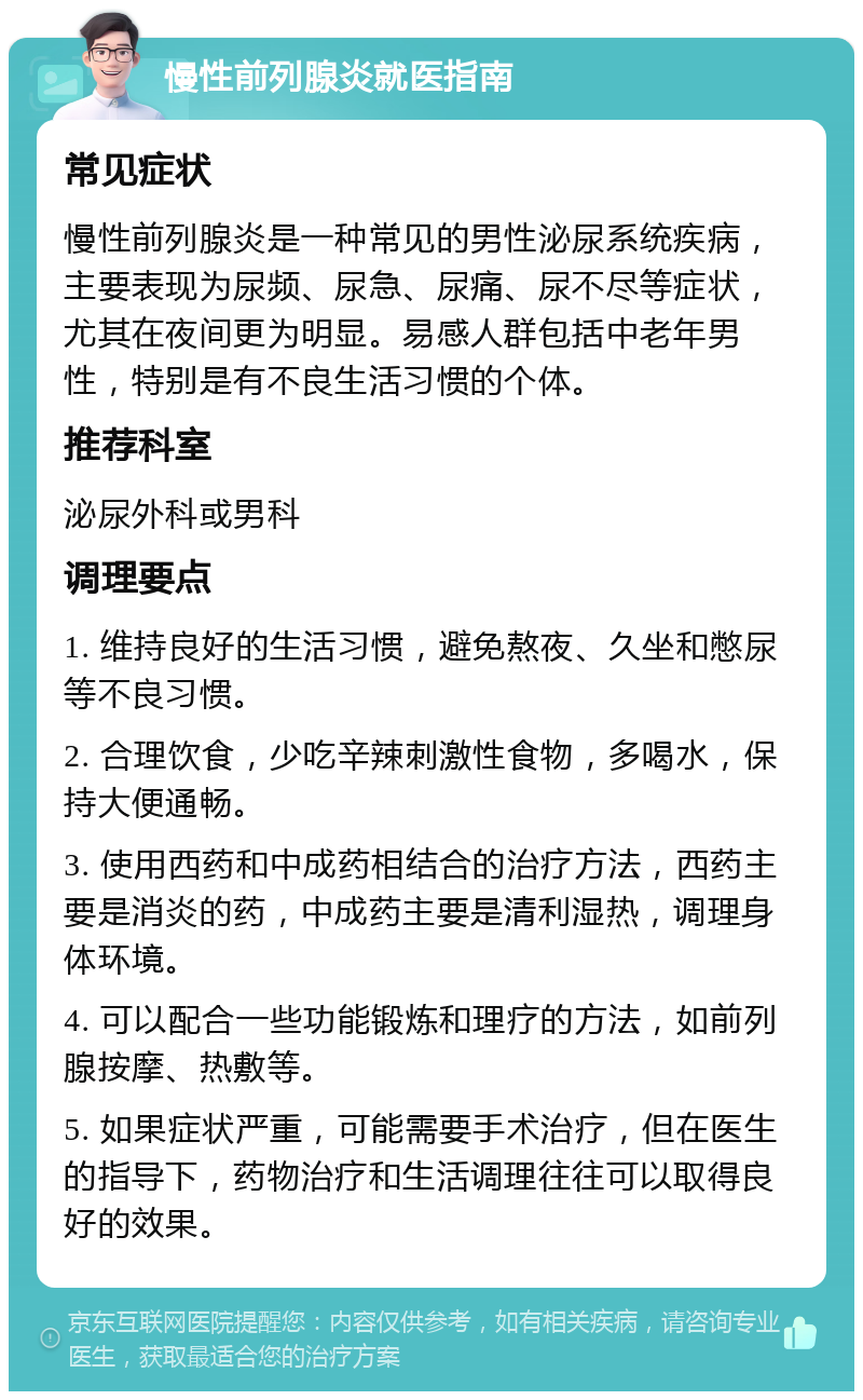 慢性前列腺炎就医指南 常见症状 慢性前列腺炎是一种常见的男性泌尿系统疾病，主要表现为尿频、尿急、尿痛、尿不尽等症状，尤其在夜间更为明显。易感人群包括中老年男性，特别是有不良生活习惯的个体。 推荐科室 泌尿外科或男科 调理要点 1. 维持良好的生活习惯，避免熬夜、久坐和憋尿等不良习惯。 2. 合理饮食，少吃辛辣刺激性食物，多喝水，保持大便通畅。 3. 使用西药和中成药相结合的治疗方法，西药主要是消炎的药，中成药主要是清利湿热，调理身体环境。 4. 可以配合一些功能锻炼和理疗的方法，如前列腺按摩、热敷等。 5. 如果症状严重，可能需要手术治疗，但在医生的指导下，药物治疗和生活调理往往可以取得良好的效果。