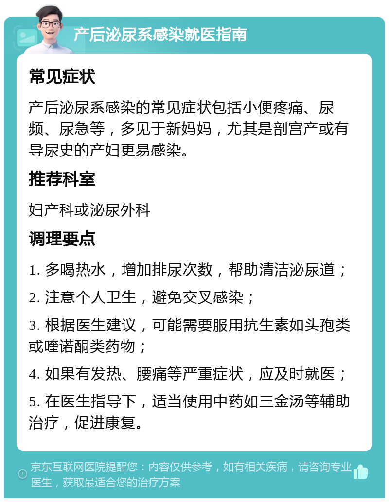 产后泌尿系感染就医指南 常见症状 产后泌尿系感染的常见症状包括小便疼痛、尿频、尿急等，多见于新妈妈，尤其是剖宫产或有导尿史的产妇更易感染。 推荐科室 妇产科或泌尿外科 调理要点 1. 多喝热水，增加排尿次数，帮助清洁泌尿道； 2. 注意个人卫生，避免交叉感染； 3. 根据医生建议，可能需要服用抗生素如头孢类或喹诺酮类药物； 4. 如果有发热、腰痛等严重症状，应及时就医； 5. 在医生指导下，适当使用中药如三金汤等辅助治疗，促进康复。