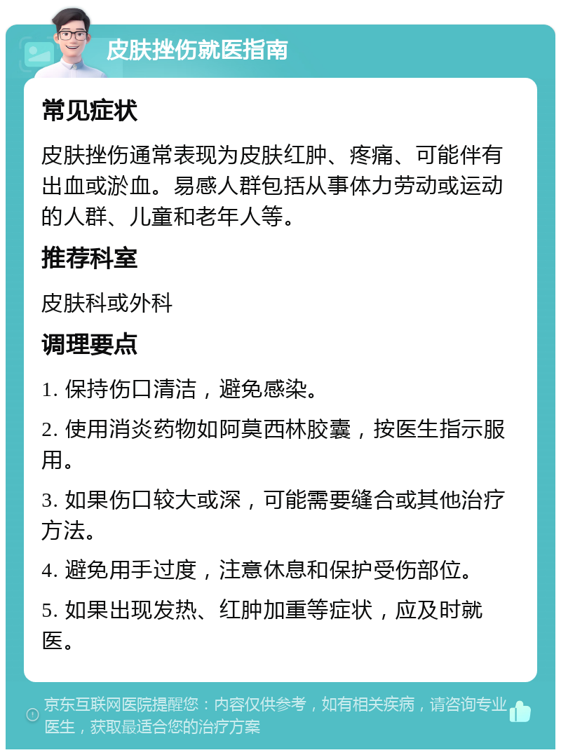 皮肤挫伤就医指南 常见症状 皮肤挫伤通常表现为皮肤红肿、疼痛、可能伴有出血或淤血。易感人群包括从事体力劳动或运动的人群、儿童和老年人等。 推荐科室 皮肤科或外科 调理要点 1. 保持伤口清洁，避免感染。 2. 使用消炎药物如阿莫西林胶囊，按医生指示服用。 3. 如果伤口较大或深，可能需要缝合或其他治疗方法。 4. 避免用手过度，注意休息和保护受伤部位。 5. 如果出现发热、红肿加重等症状，应及时就医。