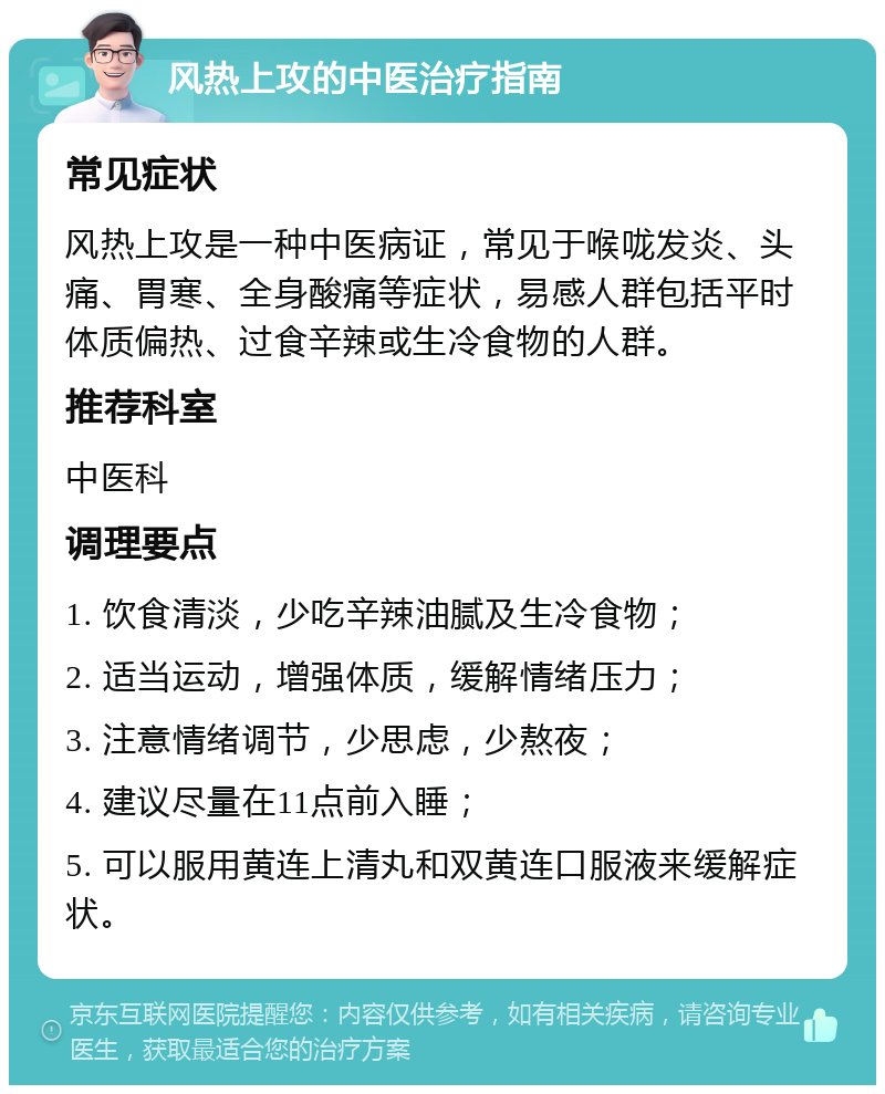 风热上攻的中医治疗指南 常见症状 风热上攻是一种中医病证，常见于喉咙发炎、头痛、胃寒、全身酸痛等症状，易感人群包括平时体质偏热、过食辛辣或生冷食物的人群。 推荐科室 中医科 调理要点 1. 饮食清淡，少吃辛辣油腻及生冷食物； 2. 适当运动，增强体质，缓解情绪压力； 3. 注意情绪调节，少思虑，少熬夜； 4. 建议尽量在11点前入睡； 5. 可以服用黄连上清丸和双黄连口服液来缓解症状。