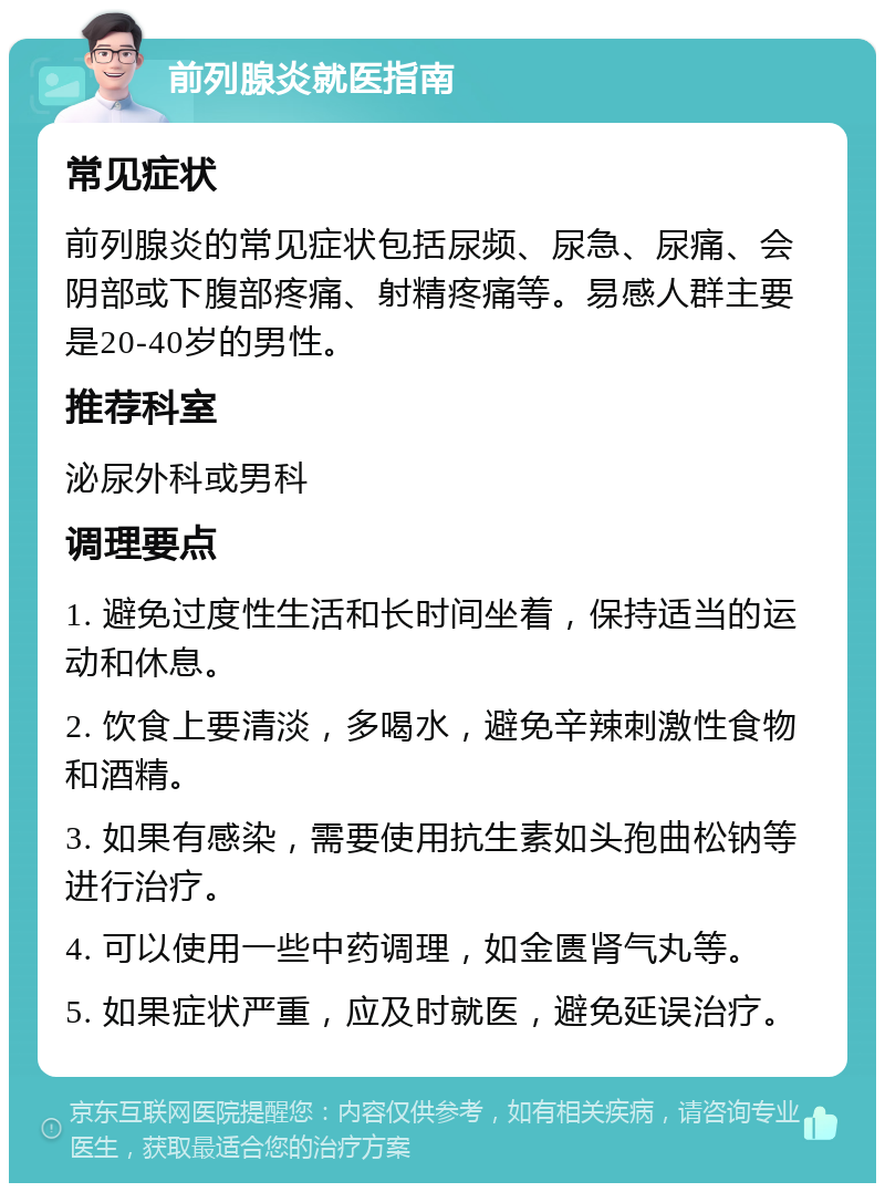 前列腺炎就医指南 常见症状 前列腺炎的常见症状包括尿频、尿急、尿痛、会阴部或下腹部疼痛、射精疼痛等。易感人群主要是20-40岁的男性。 推荐科室 泌尿外科或男科 调理要点 1. 避免过度性生活和长时间坐着，保持适当的运动和休息。 2. 饮食上要清淡，多喝水，避免辛辣刺激性食物和酒精。 3. 如果有感染，需要使用抗生素如头孢曲松钠等进行治疗。 4. 可以使用一些中药调理，如金匮肾气丸等。 5. 如果症状严重，应及时就医，避免延误治疗。