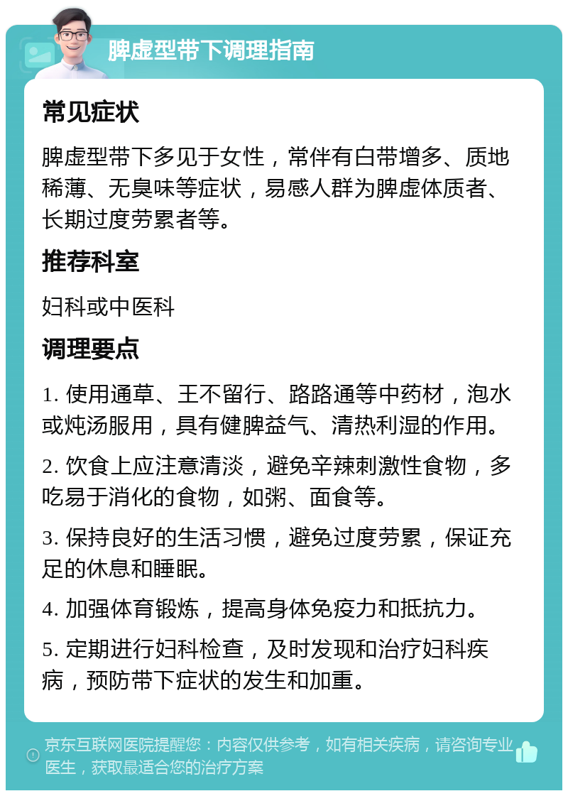 脾虚型带下调理指南 常见症状 脾虚型带下多见于女性，常伴有白带增多、质地稀薄、无臭味等症状，易感人群为脾虚体质者、长期过度劳累者等。 推荐科室 妇科或中医科 调理要点 1. 使用通草、王不留行、路路通等中药材，泡水或炖汤服用，具有健脾益气、清热利湿的作用。 2. 饮食上应注意清淡，避免辛辣刺激性食物，多吃易于消化的食物，如粥、面食等。 3. 保持良好的生活习惯，避免过度劳累，保证充足的休息和睡眠。 4. 加强体育锻炼，提高身体免疫力和抵抗力。 5. 定期进行妇科检查，及时发现和治疗妇科疾病，预防带下症状的发生和加重。