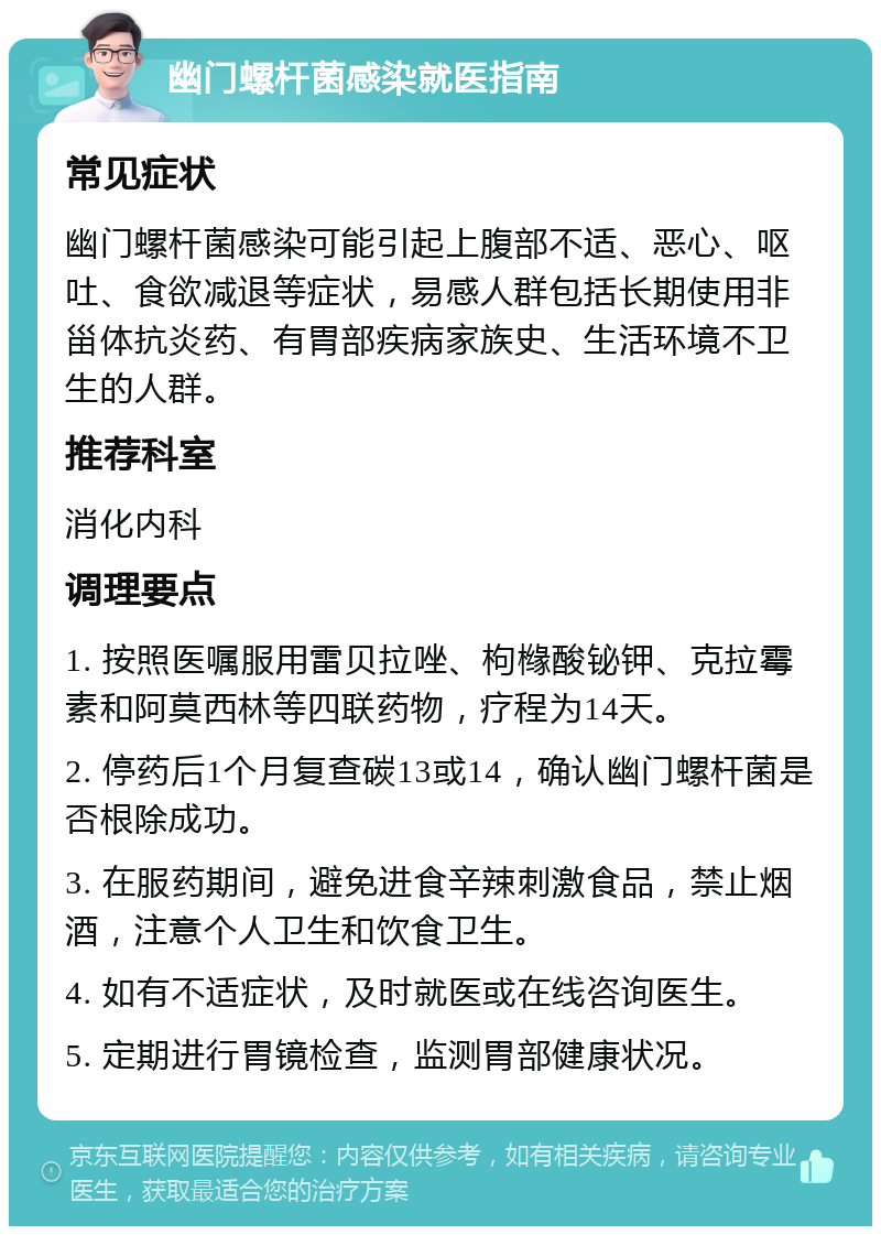 幽门螺杆菌感染就医指南 常见症状 幽门螺杆菌感染可能引起上腹部不适、恶心、呕吐、食欲减退等症状，易感人群包括长期使用非甾体抗炎药、有胃部疾病家族史、生活环境不卫生的人群。 推荐科室 消化内科 调理要点 1. 按照医嘱服用雷贝拉唑、枸橼酸铋钾、克拉霉素和阿莫西林等四联药物，疗程为14天。 2. 停药后1个月复查碳13或14，确认幽门螺杆菌是否根除成功。 3. 在服药期间，避免进食辛辣刺激食品，禁止烟酒，注意个人卫生和饮食卫生。 4. 如有不适症状，及时就医或在线咨询医生。 5. 定期进行胃镜检查，监测胃部健康状况。