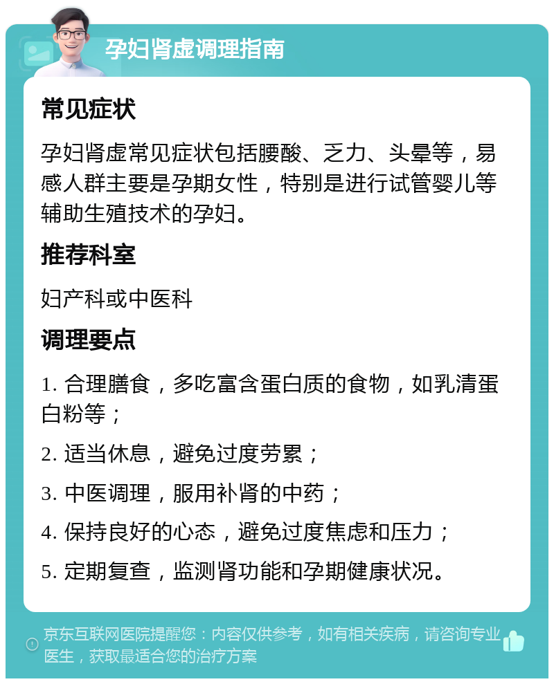 孕妇肾虚调理指南 常见症状 孕妇肾虚常见症状包括腰酸、乏力、头晕等，易感人群主要是孕期女性，特别是进行试管婴儿等辅助生殖技术的孕妇。 推荐科室 妇产科或中医科 调理要点 1. 合理膳食，多吃富含蛋白质的食物，如乳清蛋白粉等； 2. 适当休息，避免过度劳累； 3. 中医调理，服用补肾的中药； 4. 保持良好的心态，避免过度焦虑和压力； 5. 定期复查，监测肾功能和孕期健康状况。