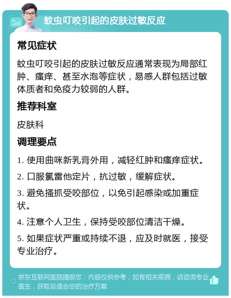 蚊虫叮咬引起的皮肤过敏反应 常见症状 蚊虫叮咬引起的皮肤过敏反应通常表现为局部红肿、瘙痒、甚至水泡等症状，易感人群包括过敏体质者和免疫力较弱的人群。 推荐科室 皮肤科 调理要点 1. 使用曲咪新乳膏外用，减轻红肿和瘙痒症状。 2. 口服氯雷他定片，抗过敏，缓解症状。 3. 避免搔抓受咬部位，以免引起感染或加重症状。 4. 注意个人卫生，保持受咬部位清洁干燥。 5. 如果症状严重或持续不退，应及时就医，接受专业治疗。