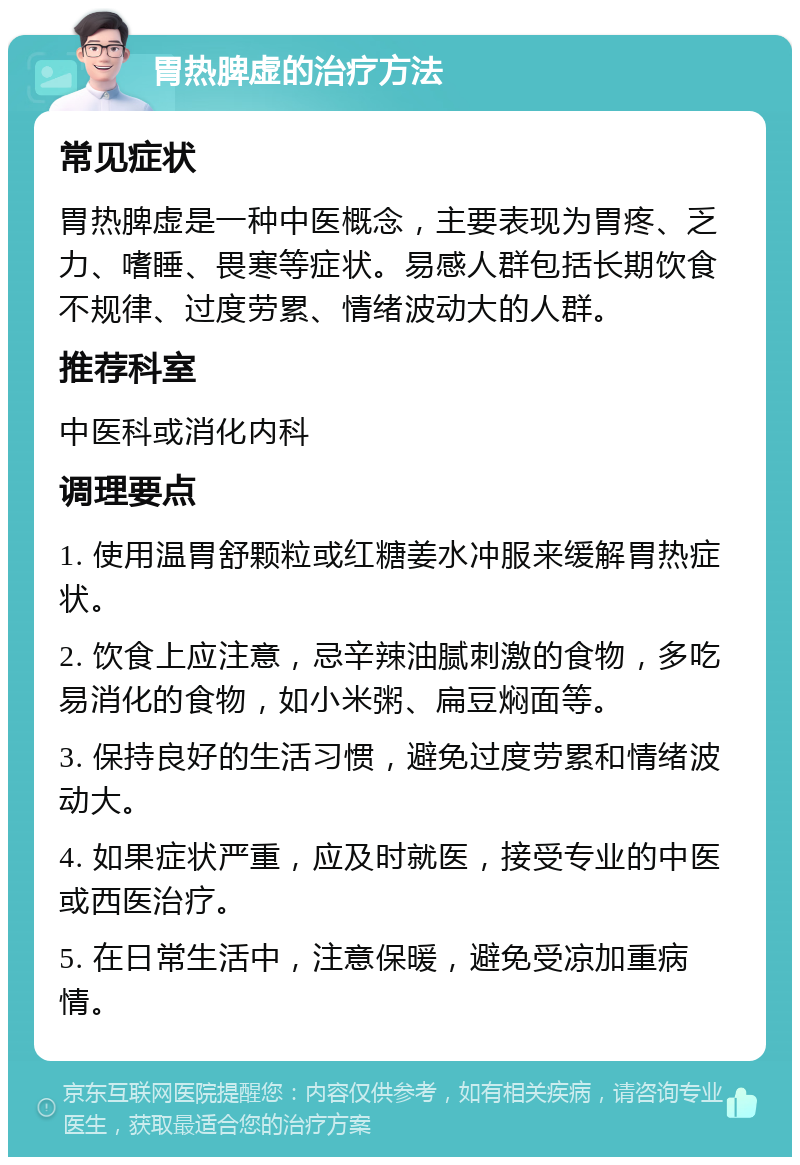 胃热脾虚的治疗方法 常见症状 胃热脾虚是一种中医概念，主要表现为胃疼、乏力、嗜睡、畏寒等症状。易感人群包括长期饮食不规律、过度劳累、情绪波动大的人群。 推荐科室 中医科或消化内科 调理要点 1. 使用温胃舒颗粒或红糖姜水冲服来缓解胃热症状。 2. 饮食上应注意，忌辛辣油腻刺激的食物，多吃易消化的食物，如小米粥、扁豆焖面等。 3. 保持良好的生活习惯，避免过度劳累和情绪波动大。 4. 如果症状严重，应及时就医，接受专业的中医或西医治疗。 5. 在日常生活中，注意保暖，避免受凉加重病情。