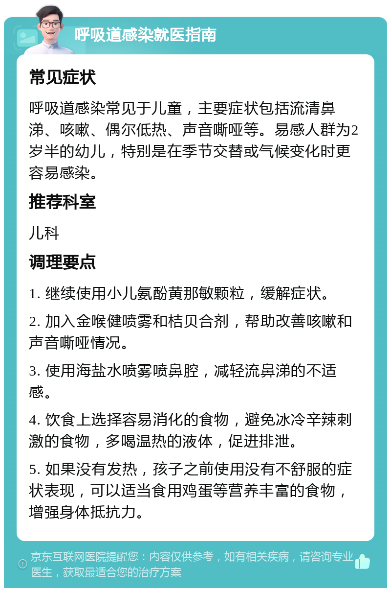 呼吸道感染就医指南 常见症状 呼吸道感染常见于儿童，主要症状包括流清鼻涕、咳嗽、偶尔低热、声音嘶哑等。易感人群为2岁半的幼儿，特别是在季节交替或气候变化时更容易感染。 推荐科室 儿科 调理要点 1. 继续使用小儿氨酚黄那敏颗粒，缓解症状。 2. 加入金喉健喷雾和桔贝合剂，帮助改善咳嗽和声音嘶哑情况。 3. 使用海盐水喷雾喷鼻腔，减轻流鼻涕的不适感。 4. 饮食上选择容易消化的食物，避免冰冷辛辣刺激的食物，多喝温热的液体，促进排泄。 5. 如果没有发热，孩子之前使用没有不舒服的症状表现，可以适当食用鸡蛋等营养丰富的食物，增强身体抵抗力。