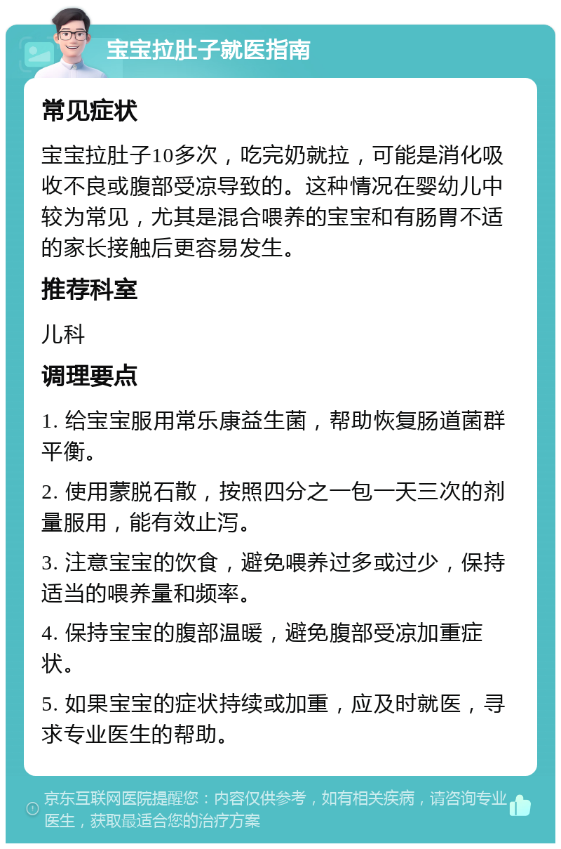 宝宝拉肚子就医指南 常见症状 宝宝拉肚子10多次，吃完奶就拉，可能是消化吸收不良或腹部受凉导致的。这种情况在婴幼儿中较为常见，尤其是混合喂养的宝宝和有肠胃不适的家长接触后更容易发生。 推荐科室 儿科 调理要点 1. 给宝宝服用常乐康益生菌，帮助恢复肠道菌群平衡。 2. 使用蒙脱石散，按照四分之一包一天三次的剂量服用，能有效止泻。 3. 注意宝宝的饮食，避免喂养过多或过少，保持适当的喂养量和频率。 4. 保持宝宝的腹部温暖，避免腹部受凉加重症状。 5. 如果宝宝的症状持续或加重，应及时就医，寻求专业医生的帮助。