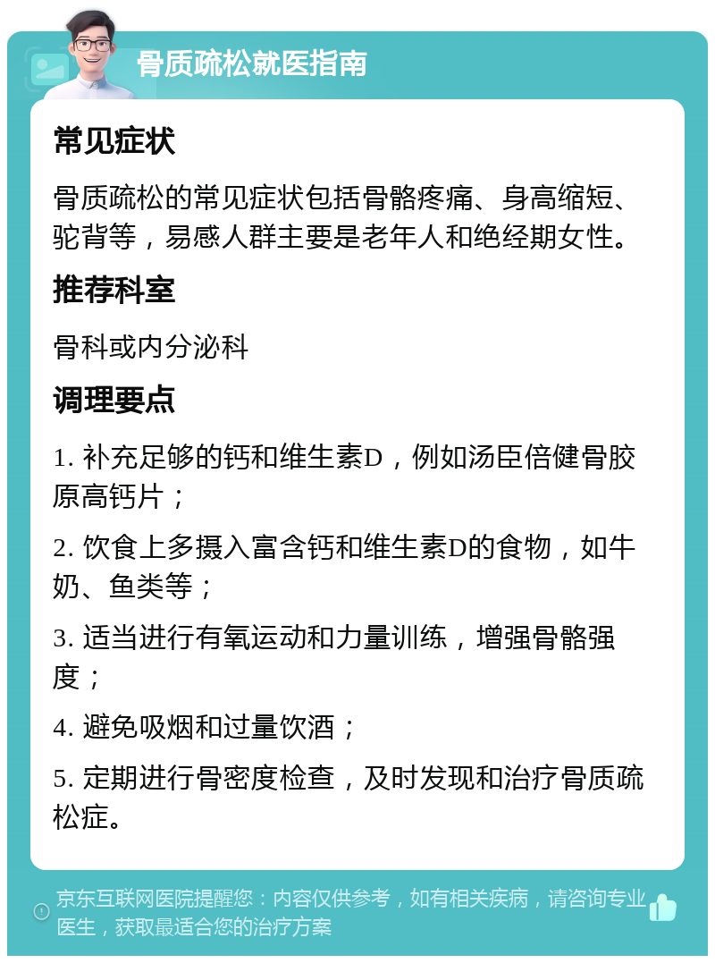 骨质疏松就医指南 常见症状 骨质疏松的常见症状包括骨骼疼痛、身高缩短、驼背等，易感人群主要是老年人和绝经期女性。 推荐科室 骨科或内分泌科 调理要点 1. 补充足够的钙和维生素D，例如汤臣倍健骨胶原高钙片； 2. 饮食上多摄入富含钙和维生素D的食物，如牛奶、鱼类等； 3. 适当进行有氧运动和力量训练，增强骨骼强度； 4. 避免吸烟和过量饮酒； 5. 定期进行骨密度检查，及时发现和治疗骨质疏松症。