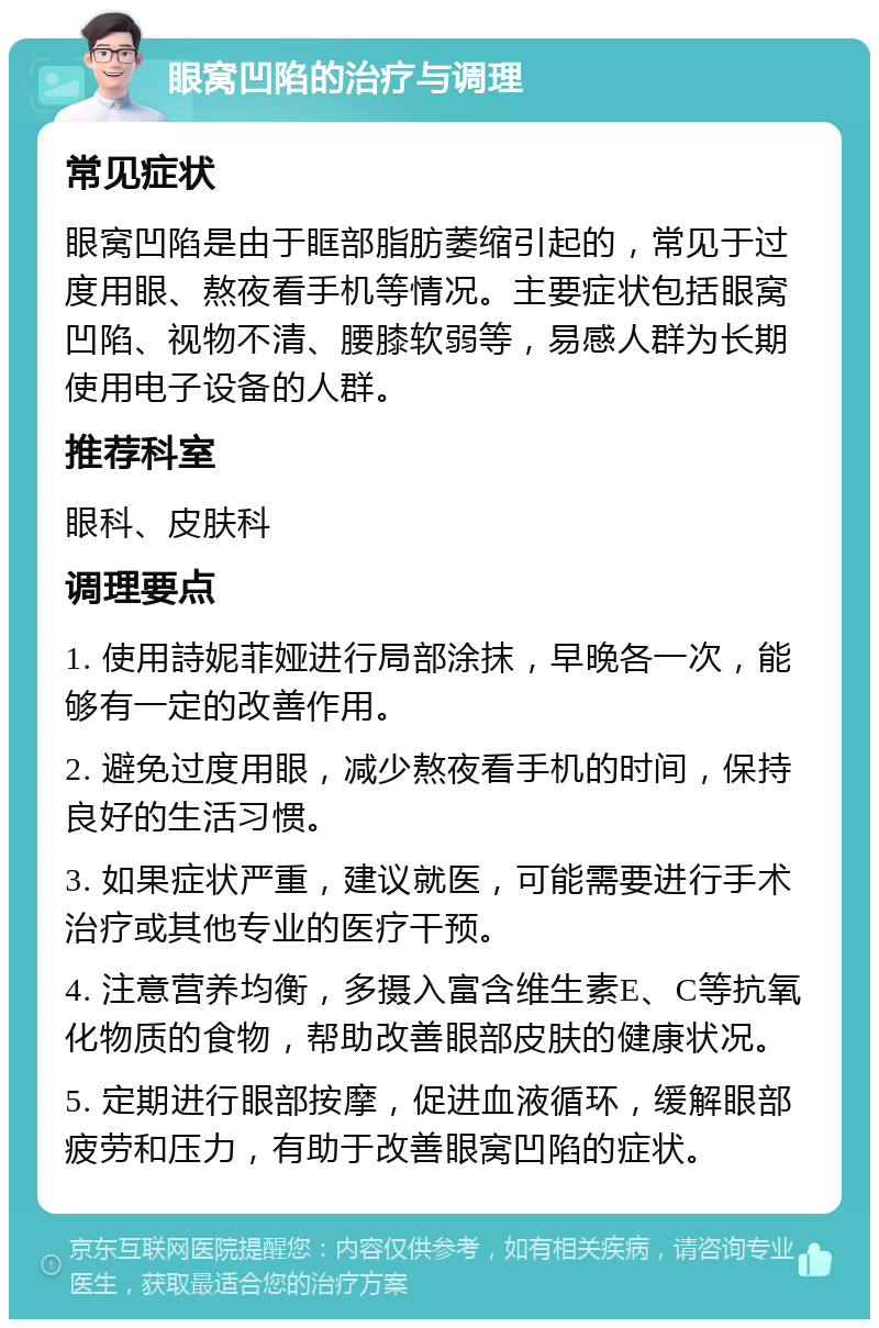 眼窝凹陷的治疗与调理 常见症状 眼窝凹陷是由于眶部脂肪萎缩引起的，常见于过度用眼、熬夜看手机等情况。主要症状包括眼窝凹陷、视物不清、腰膝软弱等，易感人群为长期使用电子设备的人群。 推荐科室 眼科、皮肤科 调理要点 1. 使用詩妮菲娅进行局部涂抹，早晚各一次，能够有一定的改善作用。 2. 避免过度用眼，减少熬夜看手机的时间，保持良好的生活习惯。 3. 如果症状严重，建议就医，可能需要进行手术治疗或其他专业的医疗干预。 4. 注意营养均衡，多摄入富含维生素E、C等抗氧化物质的食物，帮助改善眼部皮肤的健康状况。 5. 定期进行眼部按摩，促进血液循环，缓解眼部疲劳和压力，有助于改善眼窝凹陷的症状。