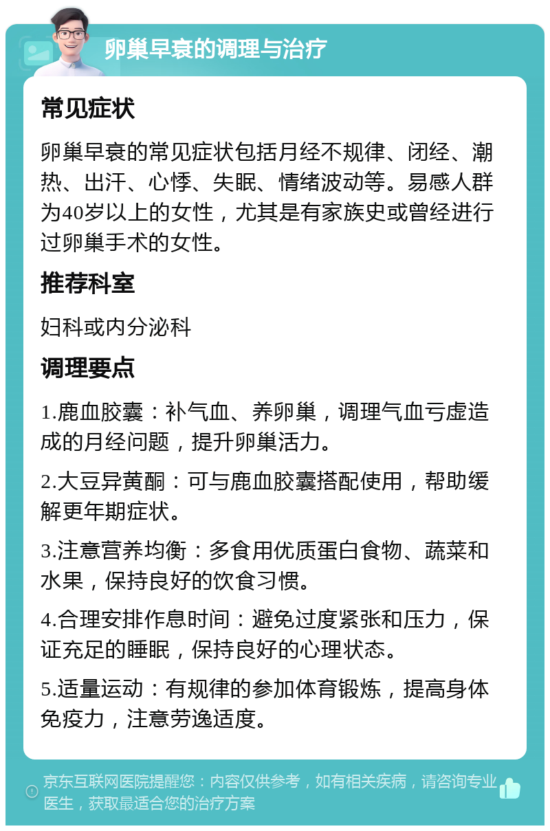 卵巢早衰的调理与治疗 常见症状 卵巢早衰的常见症状包括月经不规律、闭经、潮热、出汗、心悸、失眠、情绪波动等。易感人群为40岁以上的女性，尤其是有家族史或曾经进行过卵巢手术的女性。 推荐科室 妇科或内分泌科 调理要点 1.鹿血胶囊：补气血、养卵巢，调理气血亏虚造成的月经问题，提升卵巢活力。 2.大豆异黄酮：可与鹿血胶囊搭配使用，帮助缓解更年期症状。 3.注意营养均衡：多食用优质蛋白食物、蔬菜和水果，保持良好的饮食习惯。 4.合理安排作息时间：避免过度紧张和压力，保证充足的睡眠，保持良好的心理状态。 5.适量运动：有规律的参加体育锻炼，提高身体免疫力，注意劳逸适度。