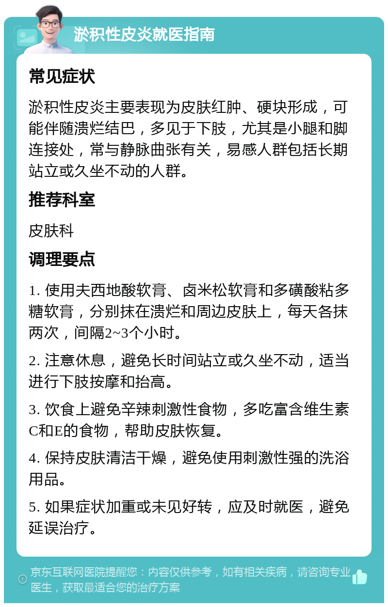 淤积性皮炎就医指南 常见症状 淤积性皮炎主要表现为皮肤红肿、硬块形成，可能伴随溃烂结巴，多见于下肢，尤其是小腿和脚连接处，常与静脉曲张有关，易感人群包括长期站立或久坐不动的人群。 推荐科室 皮肤科 调理要点 1. 使用夫西地酸软膏、卤米松软膏和多磺酸粘多糖软膏，分别抹在溃烂和周边皮肤上，每天各抹两次，间隔2~3个小时。 2. 注意休息，避免长时间站立或久坐不动，适当进行下肢按摩和抬高。 3. 饮食上避免辛辣刺激性食物，多吃富含维生素C和E的食物，帮助皮肤恢复。 4. 保持皮肤清洁干燥，避免使用刺激性强的洗浴用品。 5. 如果症状加重或未见好转，应及时就医，避免延误治疗。