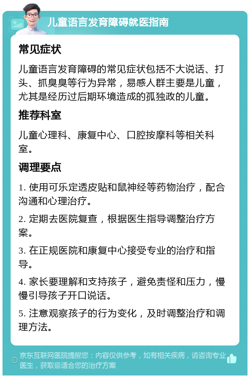 儿童语言发育障碍就医指南 常见症状 儿童语言发育障碍的常见症状包括不大说话、打头、抓臭臭等行为异常，易感人群主要是儿童，尤其是经历过后期环境造成的孤独政的儿童。 推荐科室 儿童心理科、康复中心、口腔按摩科等相关科室。 调理要点 1. 使用可乐定透皮贴和鼠神经等药物治疗，配合沟通和心理治疗。 2. 定期去医院复查，根据医生指导调整治疗方案。 3. 在正规医院和康复中心接受专业的治疗和指导。 4. 家长要理解和支持孩子，避免责怪和压力，慢慢引导孩子开口说话。 5. 注意观察孩子的行为变化，及时调整治疗和调理方法。