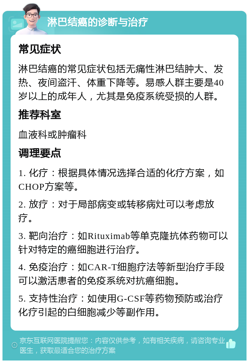 淋巴结癌的诊断与治疗 常见症状 淋巴结癌的常见症状包括无痛性淋巴结肿大、发热、夜间盗汗、体重下降等。易感人群主要是40岁以上的成年人，尤其是免疫系统受损的人群。 推荐科室 血液科或肿瘤科 调理要点 1. 化疗：根据具体情况选择合适的化疗方案，如CHOP方案等。 2. 放疗：对于局部病变或转移病灶可以考虑放疗。 3. 靶向治疗：如Rituximab等单克隆抗体药物可以针对特定的癌细胞进行治疗。 4. 免疫治疗：如CAR-T细胞疗法等新型治疗手段可以激活患者的免疫系统对抗癌细胞。 5. 支持性治疗：如使用G-CSF等药物预防或治疗化疗引起的白细胞减少等副作用。