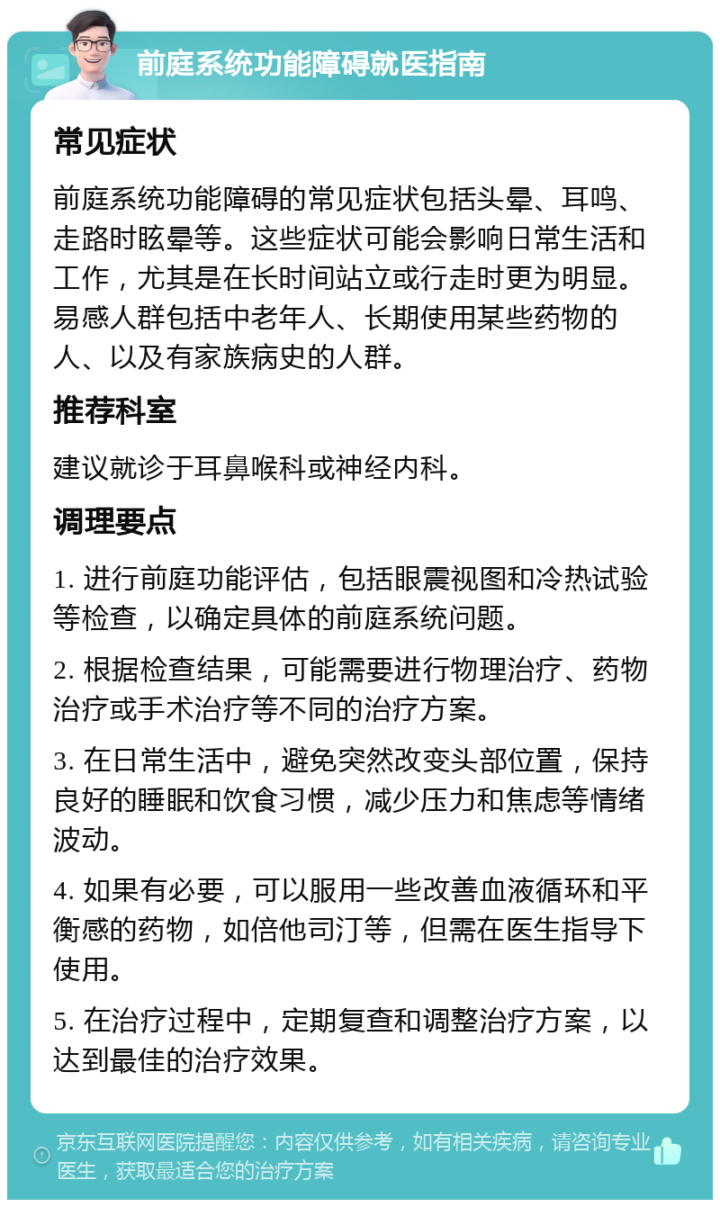 前庭系统功能障碍就医指南 常见症状 前庭系统功能障碍的常见症状包括头晕、耳鸣、走路时眩晕等。这些症状可能会影响日常生活和工作，尤其是在长时间站立或行走时更为明显。易感人群包括中老年人、长期使用某些药物的人、以及有家族病史的人群。 推荐科室 建议就诊于耳鼻喉科或神经内科。 调理要点 1. 进行前庭功能评估，包括眼震视图和冷热试验等检查，以确定具体的前庭系统问题。 2. 根据检查结果，可能需要进行物理治疗、药物治疗或手术治疗等不同的治疗方案。 3. 在日常生活中，避免突然改变头部位置，保持良好的睡眠和饮食习惯，减少压力和焦虑等情绪波动。 4. 如果有必要，可以服用一些改善血液循环和平衡感的药物，如倍他司汀等，但需在医生指导下使用。 5. 在治疗过程中，定期复查和调整治疗方案，以达到最佳的治疗效果。