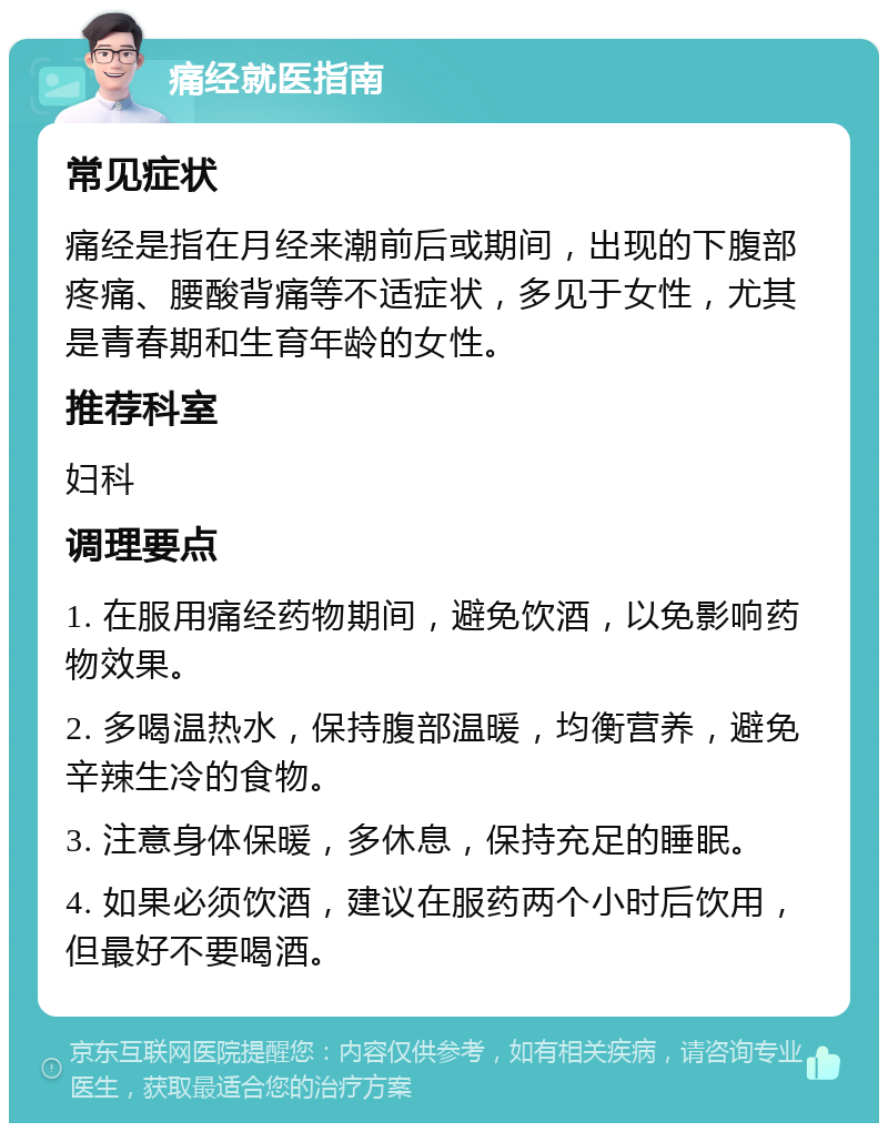 痛经就医指南 常见症状 痛经是指在月经来潮前后或期间，出现的下腹部疼痛、腰酸背痛等不适症状，多见于女性，尤其是青春期和生育年龄的女性。 推荐科室 妇科 调理要点 1. 在服用痛经药物期间，避免饮酒，以免影响药物效果。 2. 多喝温热水，保持腹部温暖，均衡营养，避免辛辣生冷的食物。 3. 注意身体保暖，多休息，保持充足的睡眠。 4. 如果必须饮酒，建议在服药两个小时后饮用，但最好不要喝酒。