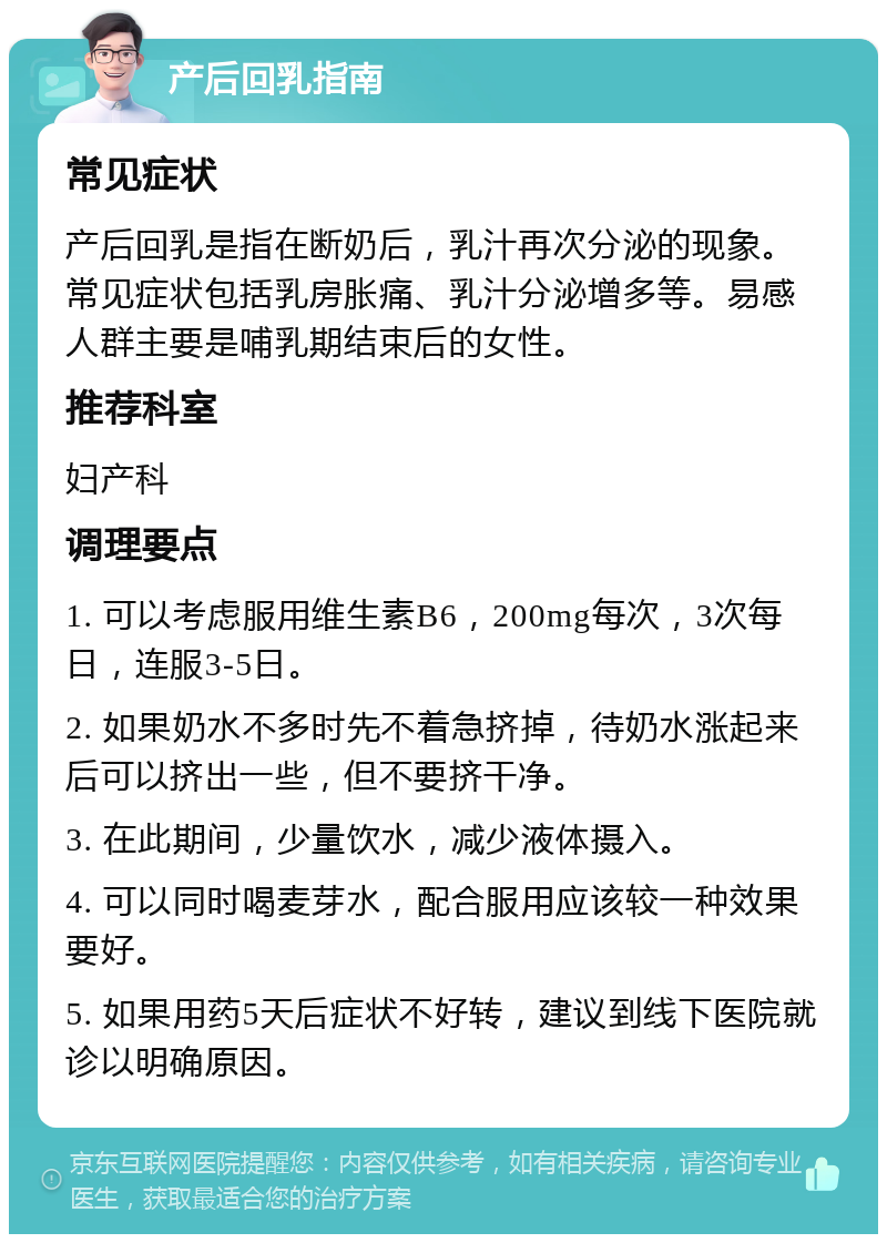 产后回乳指南 常见症状 产后回乳是指在断奶后，乳汁再次分泌的现象。常见症状包括乳房胀痛、乳汁分泌增多等。易感人群主要是哺乳期结束后的女性。 推荐科室 妇产科 调理要点 1. 可以考虑服用维生素B6，200mg每次，3次每日，连服3-5日。 2. 如果奶水不多时先不着急挤掉，待奶水涨起来后可以挤出一些，但不要挤干净。 3. 在此期间，少量饮水，减少液体摄入。 4. 可以同时喝麦芽水，配合服用应该较一种效果要好。 5. 如果用药5天后症状不好转，建议到线下医院就诊以明确原因。