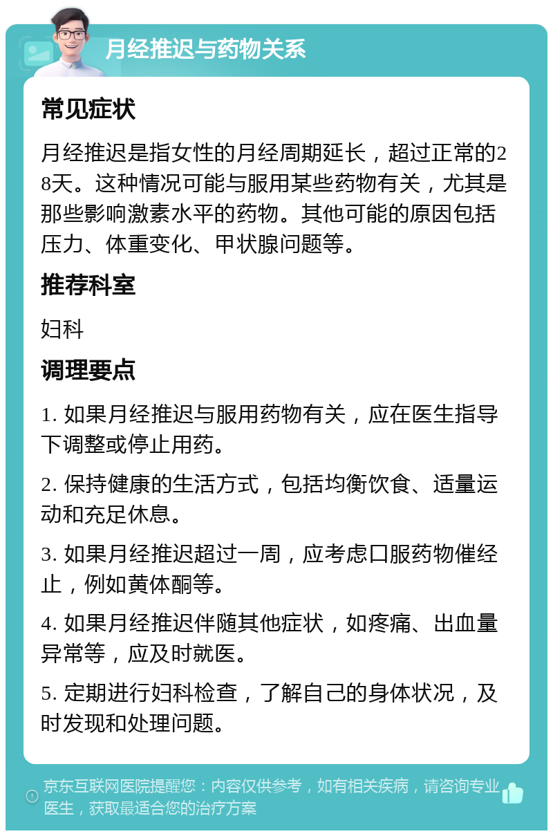 月经推迟与药物关系 常见症状 月经推迟是指女性的月经周期延长，超过正常的28天。这种情况可能与服用某些药物有关，尤其是那些影响激素水平的药物。其他可能的原因包括压力、体重变化、甲状腺问题等。 推荐科室 妇科 调理要点 1. 如果月经推迟与服用药物有关，应在医生指导下调整或停止用药。 2. 保持健康的生活方式，包括均衡饮食、适量运动和充足休息。 3. 如果月经推迟超过一周，应考虑口服药物催经止，例如黄体酮等。 4. 如果月经推迟伴随其他症状，如疼痛、出血量异常等，应及时就医。 5. 定期进行妇科检查，了解自己的身体状况，及时发现和处理问题。