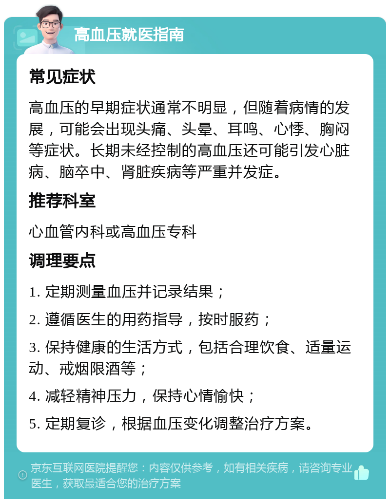 高血压就医指南 常见症状 高血压的早期症状通常不明显，但随着病情的发展，可能会出现头痛、头晕、耳鸣、心悸、胸闷等症状。长期未经控制的高血压还可能引发心脏病、脑卒中、肾脏疾病等严重并发症。 推荐科室 心血管内科或高血压专科 调理要点 1. 定期测量血压并记录结果； 2. 遵循医生的用药指导，按时服药； 3. 保持健康的生活方式，包括合理饮食、适量运动、戒烟限酒等； 4. 减轻精神压力，保持心情愉快； 5. 定期复诊，根据血压变化调整治疗方案。