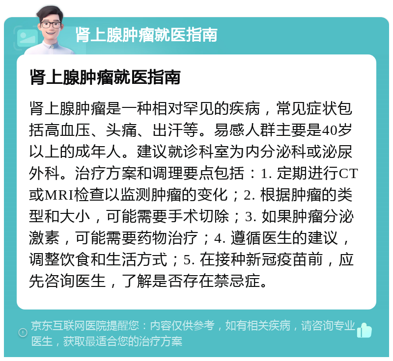 肾上腺肿瘤就医指南 肾上腺肿瘤就医指南 肾上腺肿瘤是一种相对罕见的疾病，常见症状包括高血压、头痛、出汗等。易感人群主要是40岁以上的成年人。建议就诊科室为内分泌科或泌尿外科。治疗方案和调理要点包括：1. 定期进行CT或MRI检查以监测肿瘤的变化；2. 根据肿瘤的类型和大小，可能需要手术切除；3. 如果肿瘤分泌激素，可能需要药物治疗；4. 遵循医生的建议，调整饮食和生活方式；5. 在接种新冠疫苗前，应先咨询医生，了解是否存在禁忌症。