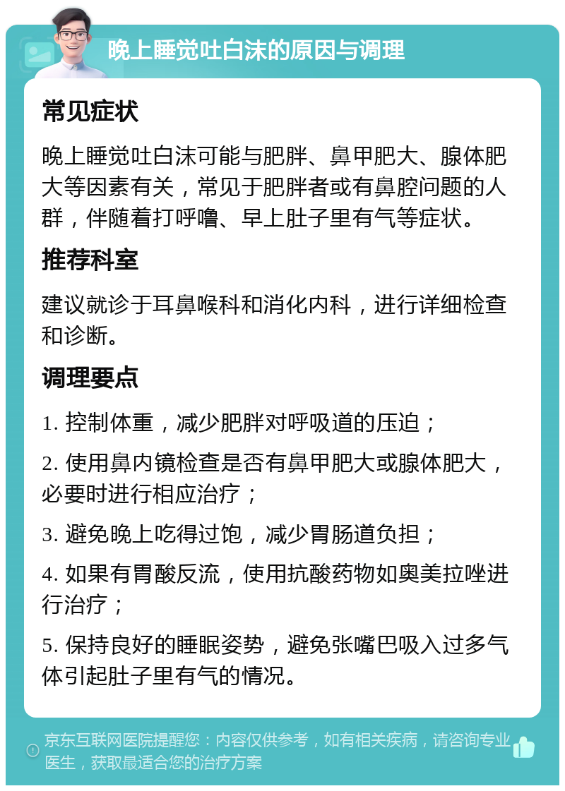 晚上睡觉吐白沫的原因与调理 常见症状 晚上睡觉吐白沫可能与肥胖、鼻甲肥大、腺体肥大等因素有关，常见于肥胖者或有鼻腔问题的人群，伴随着打呼噜、早上肚子里有气等症状。 推荐科室 建议就诊于耳鼻喉科和消化内科，进行详细检查和诊断。 调理要点 1. 控制体重，减少肥胖对呼吸道的压迫； 2. 使用鼻内镜检查是否有鼻甲肥大或腺体肥大，必要时进行相应治疗； 3. 避免晚上吃得过饱，减少胃肠道负担； 4. 如果有胃酸反流，使用抗酸药物如奥美拉唑进行治疗； 5. 保持良好的睡眠姿势，避免张嘴巴吸入过多气体引起肚子里有气的情况。