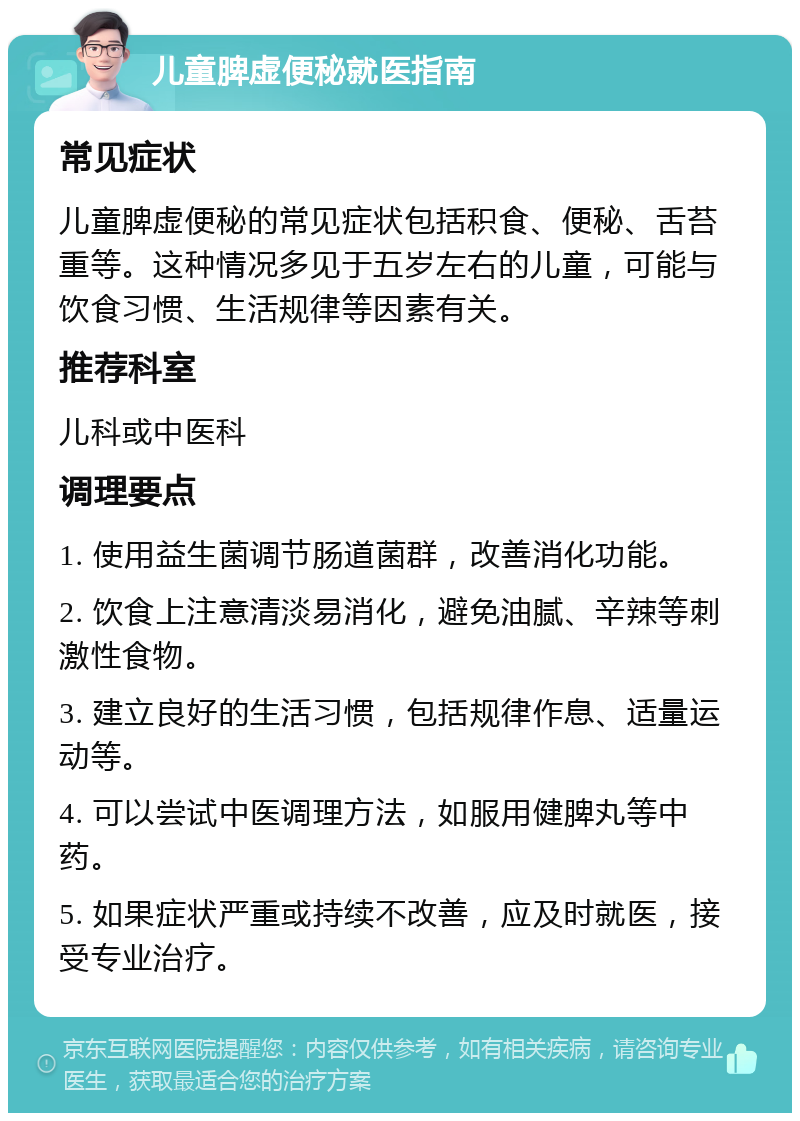 儿童脾虚便秘就医指南 常见症状 儿童脾虚便秘的常见症状包括积食、便秘、舌苔重等。这种情况多见于五岁左右的儿童，可能与饮食习惯、生活规律等因素有关。 推荐科室 儿科或中医科 调理要点 1. 使用益生菌调节肠道菌群，改善消化功能。 2. 饮食上注意清淡易消化，避免油腻、辛辣等刺激性食物。 3. 建立良好的生活习惯，包括规律作息、适量运动等。 4. 可以尝试中医调理方法，如服用健脾丸等中药。 5. 如果症状严重或持续不改善，应及时就医，接受专业治疗。