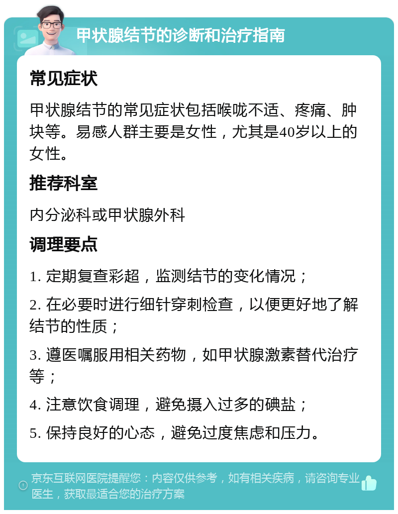 甲状腺结节的诊断和治疗指南 常见症状 甲状腺结节的常见症状包括喉咙不适、疼痛、肿块等。易感人群主要是女性，尤其是40岁以上的女性。 推荐科室 内分泌科或甲状腺外科 调理要点 1. 定期复查彩超，监测结节的变化情况； 2. 在必要时进行细针穿刺检查，以便更好地了解结节的性质； 3. 遵医嘱服用相关药物，如甲状腺激素替代治疗等； 4. 注意饮食调理，避免摄入过多的碘盐； 5. 保持良好的心态，避免过度焦虑和压力。