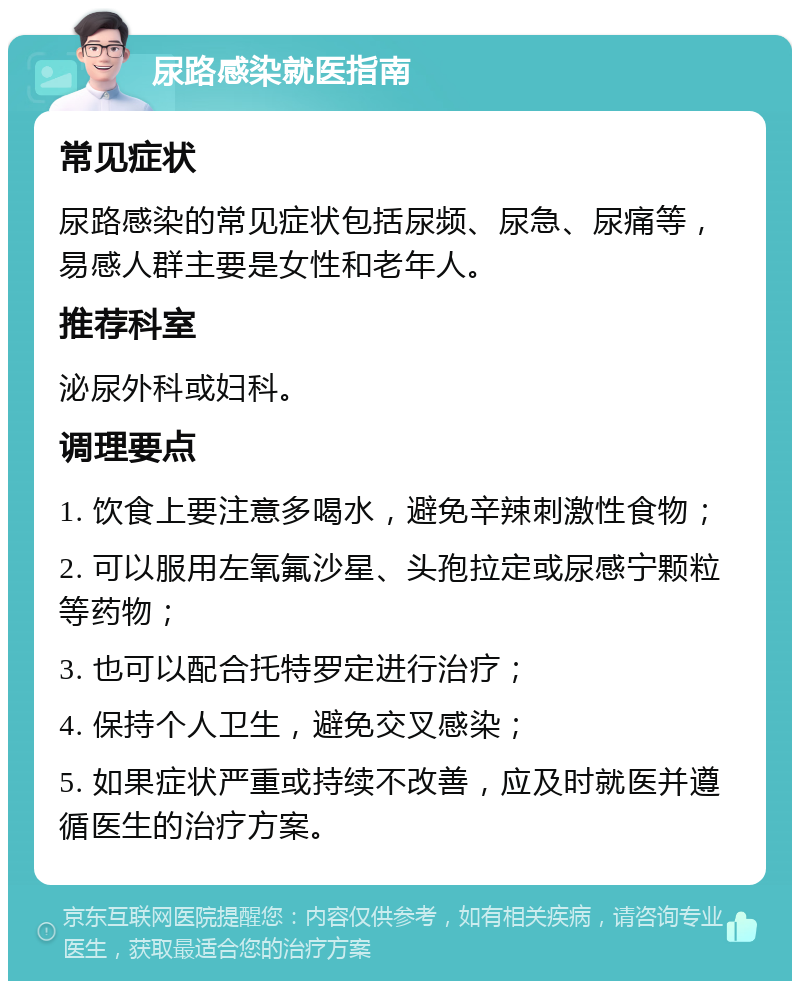 尿路感染就医指南 常见症状 尿路感染的常见症状包括尿频、尿急、尿痛等，易感人群主要是女性和老年人。 推荐科室 泌尿外科或妇科。 调理要点 1. 饮食上要注意多喝水，避免辛辣刺激性食物； 2. 可以服用左氧氟沙星、头孢拉定或尿感宁颗粒等药物； 3. 也可以配合托特罗定进行治疗； 4. 保持个人卫生，避免交叉感染； 5. 如果症状严重或持续不改善，应及时就医并遵循医生的治疗方案。