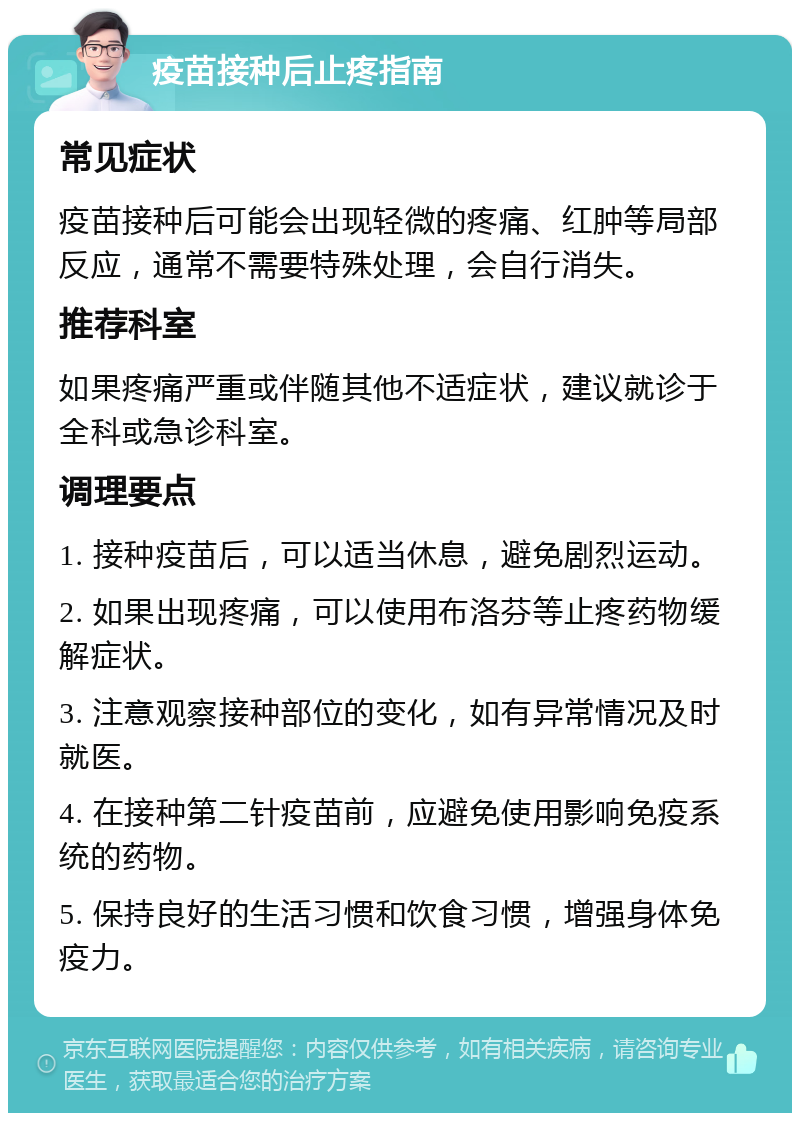 疫苗接种后止疼指南 常见症状 疫苗接种后可能会出现轻微的疼痛、红肿等局部反应，通常不需要特殊处理，会自行消失。 推荐科室 如果疼痛严重或伴随其他不适症状，建议就诊于全科或急诊科室。 调理要点 1. 接种疫苗后，可以适当休息，避免剧烈运动。 2. 如果出现疼痛，可以使用布洛芬等止疼药物缓解症状。 3. 注意观察接种部位的变化，如有异常情况及时就医。 4. 在接种第二针疫苗前，应避免使用影响免疫系统的药物。 5. 保持良好的生活习惯和饮食习惯，增强身体免疫力。