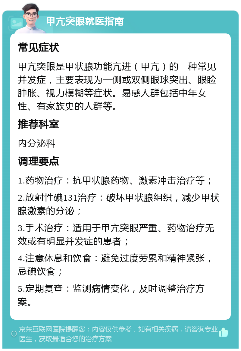 甲亢突眼就医指南 常见症状 甲亢突眼是甲状腺功能亢进（甲亢）的一种常见并发症，主要表现为一侧或双侧眼球突出、眼睑肿胀、视力模糊等症状。易感人群包括中年女性、有家族史的人群等。 推荐科室 内分泌科 调理要点 1.药物治疗：抗甲状腺药物、激素冲击治疗等； 2.放射性碘131治疗：破坏甲状腺组织，减少甲状腺激素的分泌； 3.手术治疗：适用于甲亢突眼严重、药物治疗无效或有明显并发症的患者； 4.注意休息和饮食：避免过度劳累和精神紧张，忌碘饮食； 5.定期复查：监测病情变化，及时调整治疗方案。