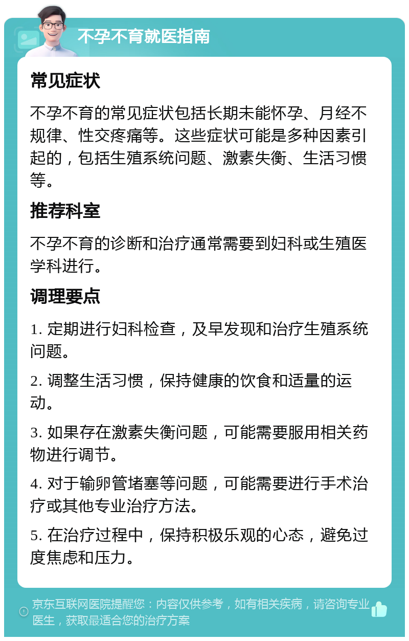 不孕不育就医指南 常见症状 不孕不育的常见症状包括长期未能怀孕、月经不规律、性交疼痛等。这些症状可能是多种因素引起的，包括生殖系统问题、激素失衡、生活习惯等。 推荐科室 不孕不育的诊断和治疗通常需要到妇科或生殖医学科进行。 调理要点 1. 定期进行妇科检查，及早发现和治疗生殖系统问题。 2. 调整生活习惯，保持健康的饮食和适量的运动。 3. 如果存在激素失衡问题，可能需要服用相关药物进行调节。 4. 对于输卵管堵塞等问题，可能需要进行手术治疗或其他专业治疗方法。 5. 在治疗过程中，保持积极乐观的心态，避免过度焦虑和压力。