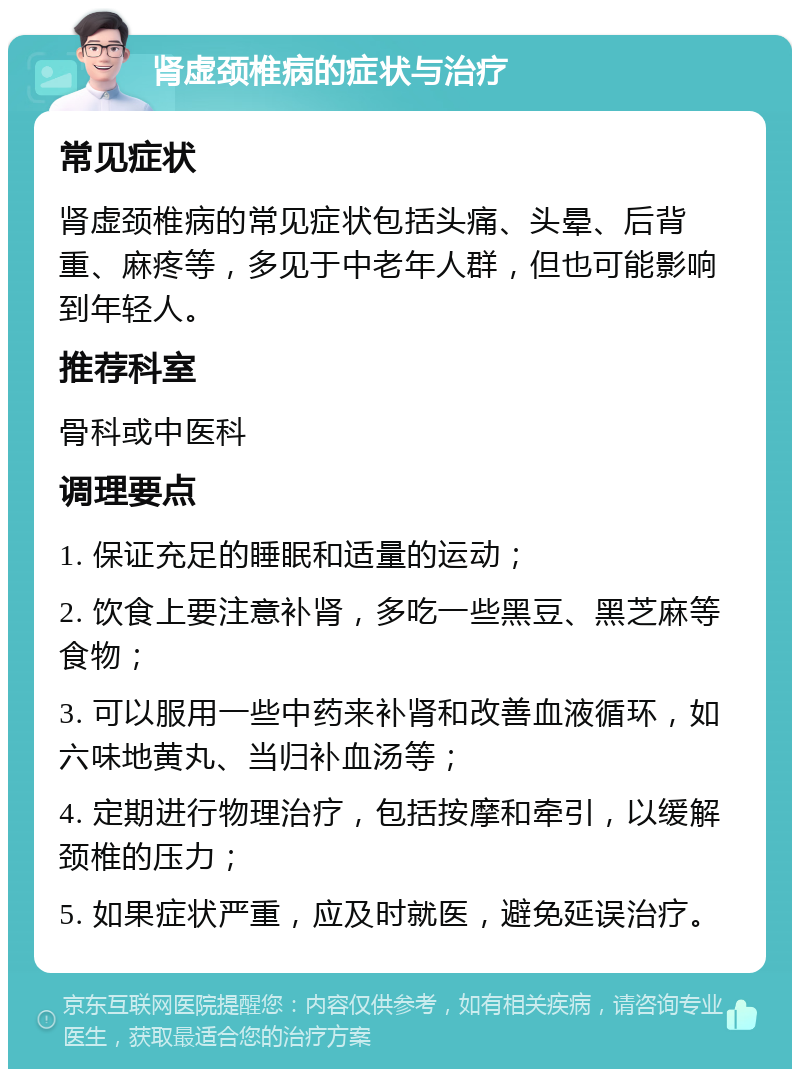 肾虚颈椎病的症状与治疗 常见症状 肾虚颈椎病的常见症状包括头痛、头晕、后背重、麻疼等，多见于中老年人群，但也可能影响到年轻人。 推荐科室 骨科或中医科 调理要点 1. 保证充足的睡眠和适量的运动； 2. 饮食上要注意补肾，多吃一些黑豆、黑芝麻等食物； 3. 可以服用一些中药来补肾和改善血液循环，如六味地黄丸、当归补血汤等； 4. 定期进行物理治疗，包括按摩和牵引，以缓解颈椎的压力； 5. 如果症状严重，应及时就医，避免延误治疗。