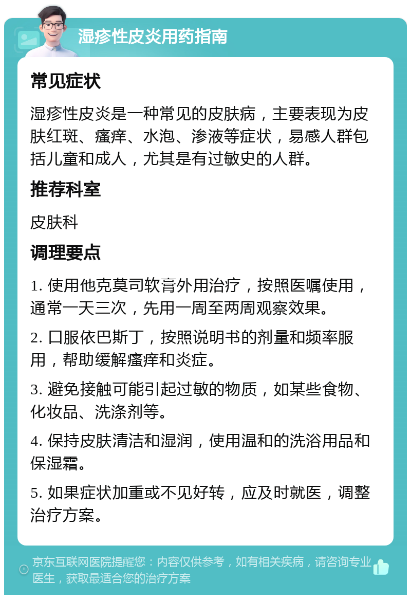 湿疹性皮炎用药指南 常见症状 湿疹性皮炎是一种常见的皮肤病，主要表现为皮肤红斑、瘙痒、水泡、渗液等症状，易感人群包括儿童和成人，尤其是有过敏史的人群。 推荐科室 皮肤科 调理要点 1. 使用他克莫司软膏外用治疗，按照医嘱使用，通常一天三次，先用一周至两周观察效果。 2. 口服依巴斯丁，按照说明书的剂量和频率服用，帮助缓解瘙痒和炎症。 3. 避免接触可能引起过敏的物质，如某些食物、化妆品、洗涤剂等。 4. 保持皮肤清洁和湿润，使用温和的洗浴用品和保湿霜。 5. 如果症状加重或不见好转，应及时就医，调整治疗方案。