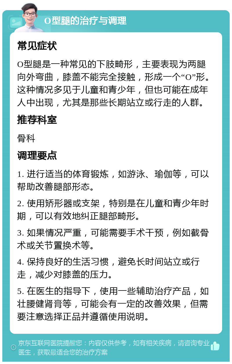 O型腿的治疗与调理 常见症状 O型腿是一种常见的下肢畸形，主要表现为两腿向外弯曲，膝盖不能完全接触，形成一个“O”形。这种情况多见于儿童和青少年，但也可能在成年人中出现，尤其是那些长期站立或行走的人群。 推荐科室 骨科 调理要点 1. 进行适当的体育锻炼，如游泳、瑜伽等，可以帮助改善腿部形态。 2. 使用矫形器或支架，特别是在儿童和青少年时期，可以有效地纠正腿部畸形。 3. 如果情况严重，可能需要手术干预，例如截骨术或关节置换术等。 4. 保持良好的生活习惯，避免长时间站立或行走，减少对膝盖的压力。 5. 在医生的指导下，使用一些辅助治疗产品，如壮腰健肾膏等，可能会有一定的改善效果，但需要注意选择正品并遵循使用说明。