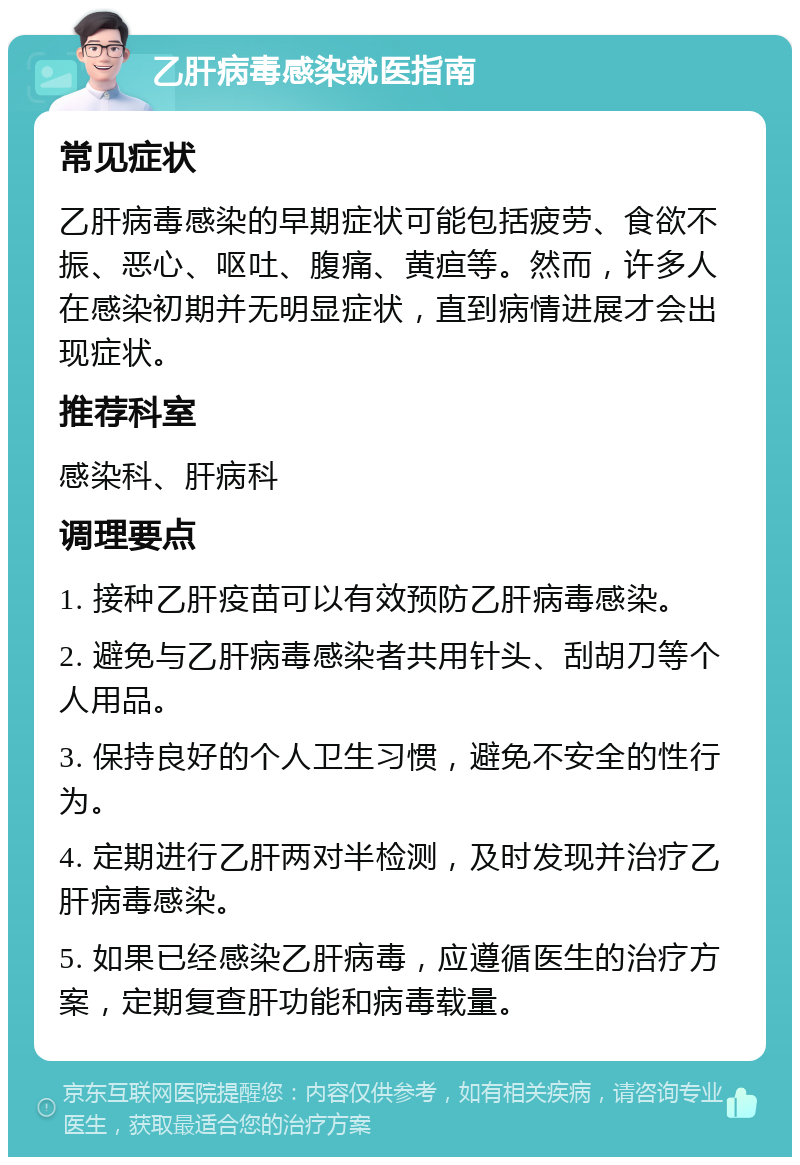 乙肝病毒感染就医指南 常见症状 乙肝病毒感染的早期症状可能包括疲劳、食欲不振、恶心、呕吐、腹痛、黄疸等。然而，许多人在感染初期并无明显症状，直到病情进展才会出现症状。 推荐科室 感染科、肝病科 调理要点 1. 接种乙肝疫苗可以有效预防乙肝病毒感染。 2. 避免与乙肝病毒感染者共用针头、刮胡刀等个人用品。 3. 保持良好的个人卫生习惯，避免不安全的性行为。 4. 定期进行乙肝两对半检测，及时发现并治疗乙肝病毒感染。 5. 如果已经感染乙肝病毒，应遵循医生的治疗方案，定期复查肝功能和病毒载量。