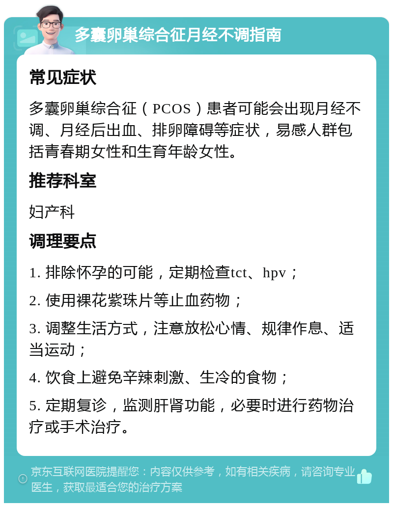 多囊卵巢综合征月经不调指南 常见症状 多囊卵巢综合征（PCOS）患者可能会出现月经不调、月经后出血、排卵障碍等症状，易感人群包括青春期女性和生育年龄女性。 推荐科室 妇产科 调理要点 1. 排除怀孕的可能，定期检查tct、hpv； 2. 使用裸花紫珠片等止血药物； 3. 调整生活方式，注意放松心情、规律作息、适当运动； 4. 饮食上避免辛辣刺激、生冷的食物； 5. 定期复诊，监测肝肾功能，必要时进行药物治疗或手术治疗。