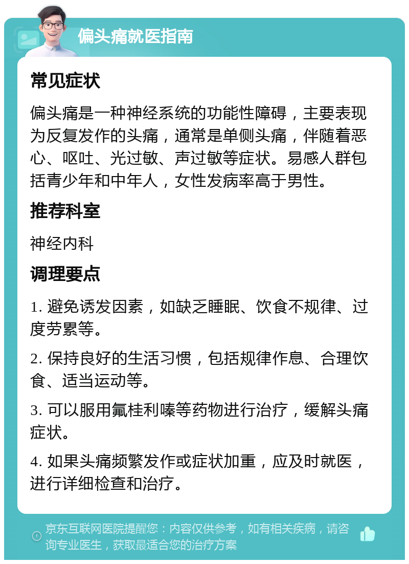 偏头痛就医指南 常见症状 偏头痛是一种神经系统的功能性障碍，主要表现为反复发作的头痛，通常是单侧头痛，伴随着恶心、呕吐、光过敏、声过敏等症状。易感人群包括青少年和中年人，女性发病率高于男性。 推荐科室 神经内科 调理要点 1. 避免诱发因素，如缺乏睡眠、饮食不规律、过度劳累等。 2. 保持良好的生活习惯，包括规律作息、合理饮食、适当运动等。 3. 可以服用氟桂利嗪等药物进行治疗，缓解头痛症状。 4. 如果头痛频繁发作或症状加重，应及时就医，进行详细检查和治疗。