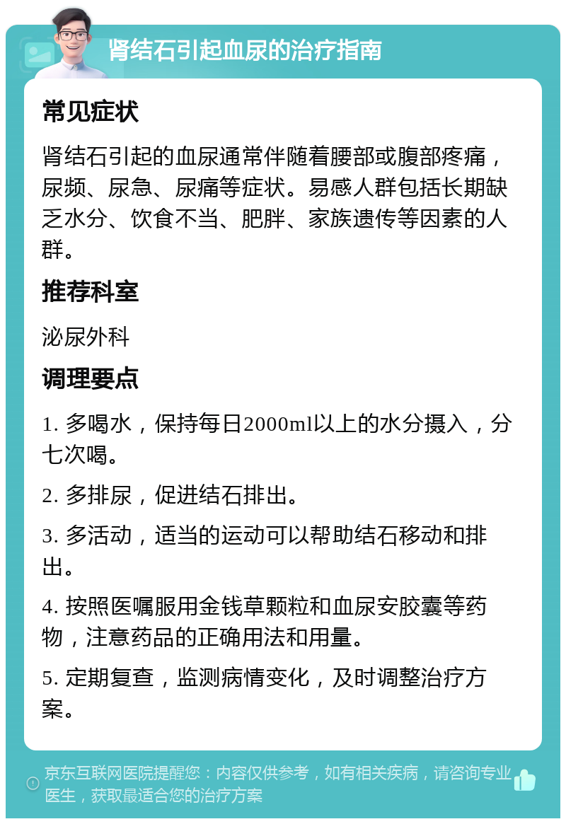 肾结石引起血尿的治疗指南 常见症状 肾结石引起的血尿通常伴随着腰部或腹部疼痛，尿频、尿急、尿痛等症状。易感人群包括长期缺乏水分、饮食不当、肥胖、家族遗传等因素的人群。 推荐科室 泌尿外科 调理要点 1. 多喝水，保持每日2000ml以上的水分摄入，分七次喝。 2. 多排尿，促进结石排出。 3. 多活动，适当的运动可以帮助结石移动和排出。 4. 按照医嘱服用金钱草颗粒和血尿安胶囊等药物，注意药品的正确用法和用量。 5. 定期复查，监测病情变化，及时调整治疗方案。