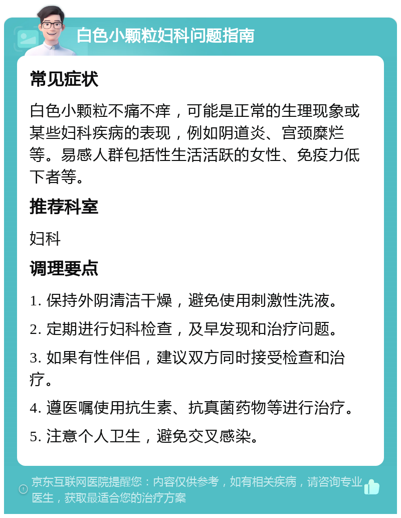 白色小颗粒妇科问题指南 常见症状 白色小颗粒不痛不痒，可能是正常的生理现象或某些妇科疾病的表现，例如阴道炎、宫颈糜烂等。易感人群包括性生活活跃的女性、免疫力低下者等。 推荐科室 妇科 调理要点 1. 保持外阴清洁干燥，避免使用刺激性洗液。 2. 定期进行妇科检查，及早发现和治疗问题。 3. 如果有性伴侣，建议双方同时接受检查和治疗。 4. 遵医嘱使用抗生素、抗真菌药物等进行治疗。 5. 注意个人卫生，避免交叉感染。