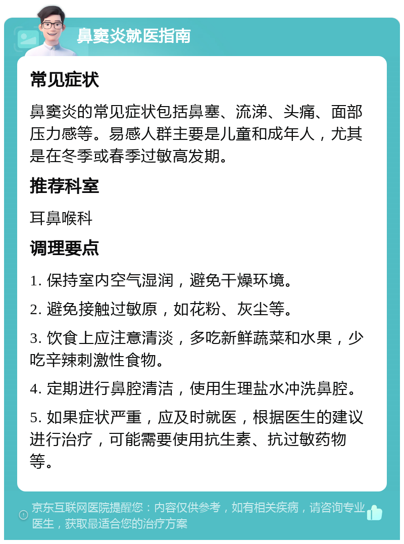 鼻窦炎就医指南 常见症状 鼻窦炎的常见症状包括鼻塞、流涕、头痛、面部压力感等。易感人群主要是儿童和成年人，尤其是在冬季或春季过敏高发期。 推荐科室 耳鼻喉科 调理要点 1. 保持室内空气湿润，避免干燥环境。 2. 避免接触过敏原，如花粉、灰尘等。 3. 饮食上应注意清淡，多吃新鲜蔬菜和水果，少吃辛辣刺激性食物。 4. 定期进行鼻腔清洁，使用生理盐水冲洗鼻腔。 5. 如果症状严重，应及时就医，根据医生的建议进行治疗，可能需要使用抗生素、抗过敏药物等。