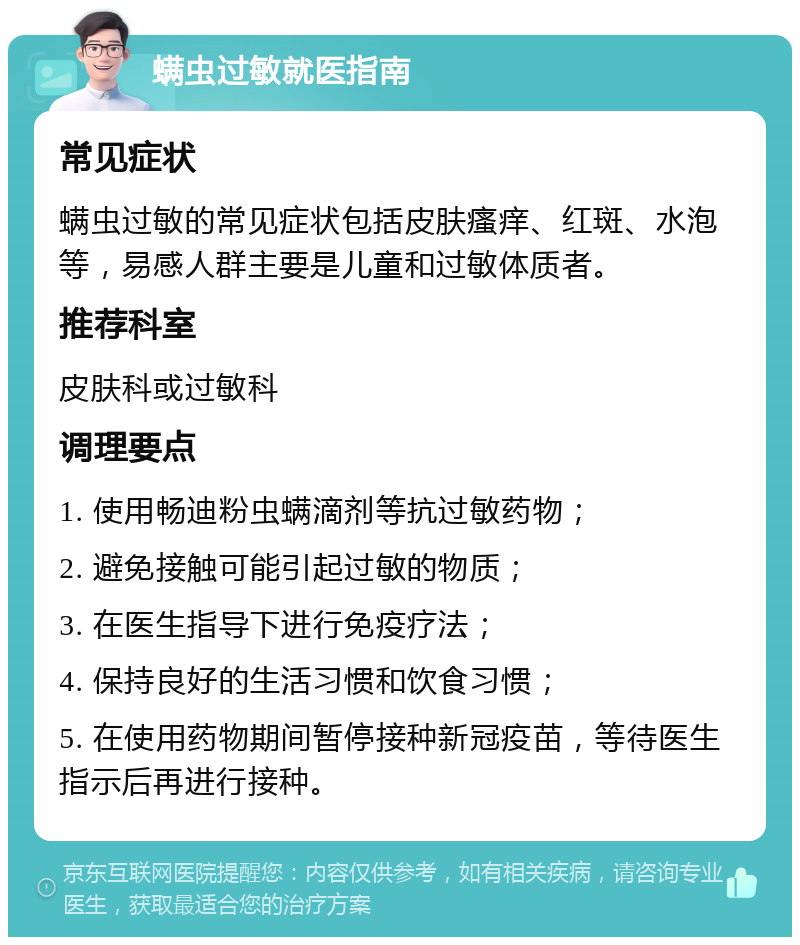 螨虫过敏就医指南 常见症状 螨虫过敏的常见症状包括皮肤瘙痒、红斑、水泡等，易感人群主要是儿童和过敏体质者。 推荐科室 皮肤科或过敏科 调理要点 1. 使用畅迪粉虫螨滴剂等抗过敏药物； 2. 避免接触可能引起过敏的物质； 3. 在医生指导下进行免疫疗法； 4. 保持良好的生活习惯和饮食习惯； 5. 在使用药物期间暂停接种新冠疫苗，等待医生指示后再进行接种。