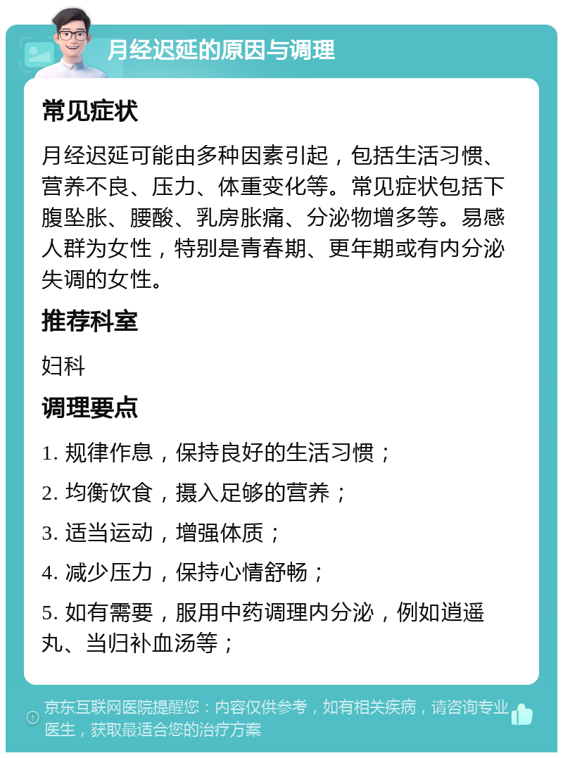 月经迟延的原因与调理 常见症状 月经迟延可能由多种因素引起，包括生活习惯、营养不良、压力、体重变化等。常见症状包括下腹坠胀、腰酸、乳房胀痛、分泌物增多等。易感人群为女性，特别是青春期、更年期或有内分泌失调的女性。 推荐科室 妇科 调理要点 1. 规律作息，保持良好的生活习惯； 2. 均衡饮食，摄入足够的营养； 3. 适当运动，增强体质； 4. 减少压力，保持心情舒畅； 5. 如有需要，服用中药调理内分泌，例如逍遥丸、当归补血汤等；