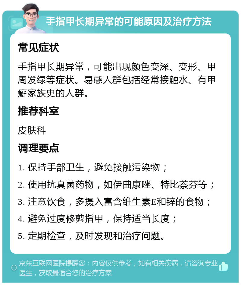 手指甲长期异常的可能原因及治疗方法 常见症状 手指甲长期异常，可能出现颜色变深、变形、甲周发绿等症状。易感人群包括经常接触水、有甲癣家族史的人群。 推荐科室 皮肤科 调理要点 1. 保持手部卫生，避免接触污染物； 2. 使用抗真菌药物，如伊曲康唑、特比萘芬等； 3. 注意饮食，多摄入富含维生素E和锌的食物； 4. 避免过度修剪指甲，保持适当长度； 5. 定期检查，及时发现和治疗问题。