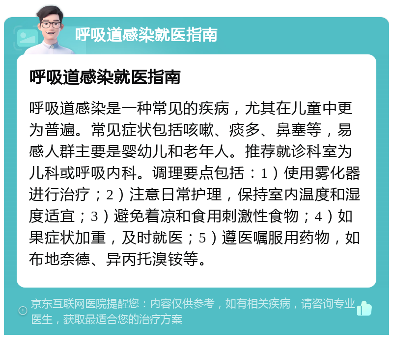 呼吸道感染就医指南 呼吸道感染就医指南 呼吸道感染是一种常见的疾病，尤其在儿童中更为普遍。常见症状包括咳嗽、痰多、鼻塞等，易感人群主要是婴幼儿和老年人。推荐就诊科室为儿科或呼吸内科。调理要点包括：1）使用雾化器进行治疗；2）注意日常护理，保持室内温度和湿度适宜；3）避免着凉和食用刺激性食物；4）如果症状加重，及时就医；5）遵医嘱服用药物，如布地奈德、异丙托溴铵等。