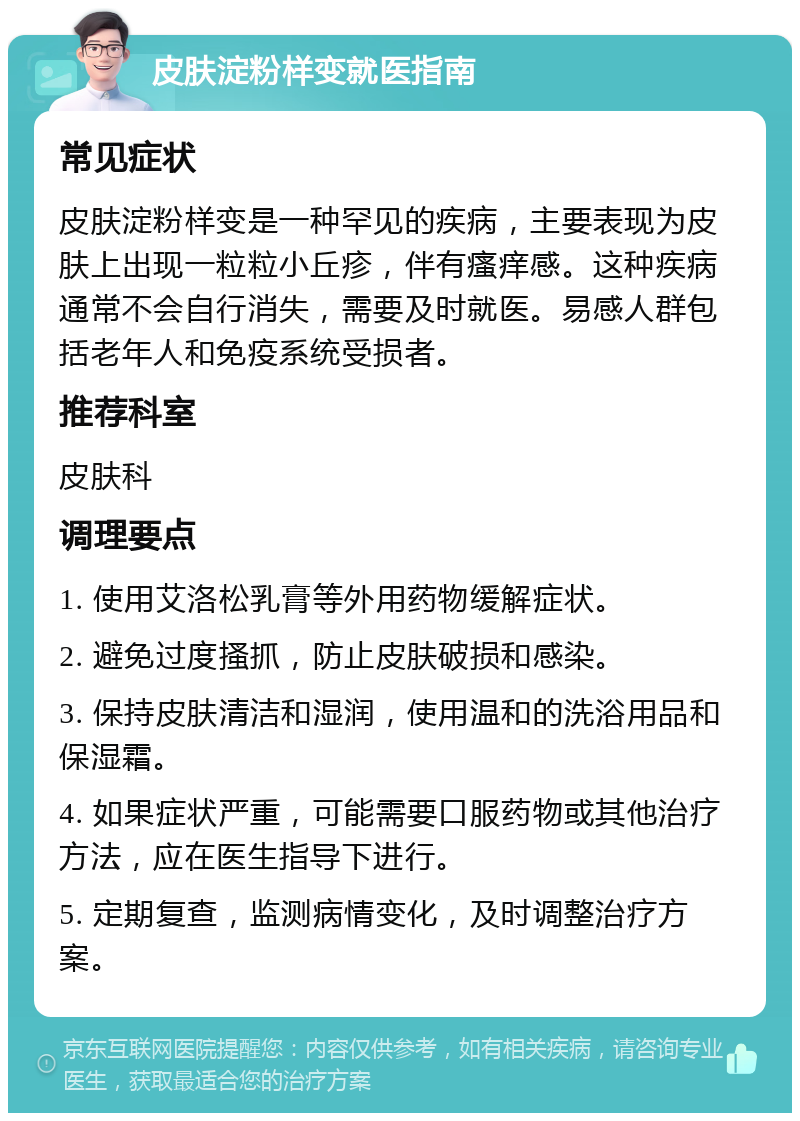 皮肤淀粉样变就医指南 常见症状 皮肤淀粉样变是一种罕见的疾病，主要表现为皮肤上出现一粒粒小丘疹，伴有瘙痒感。这种疾病通常不会自行消失，需要及时就医。易感人群包括老年人和免疫系统受损者。 推荐科室 皮肤科 调理要点 1. 使用艾洛松乳膏等外用药物缓解症状。 2. 避免过度搔抓，防止皮肤破损和感染。 3. 保持皮肤清洁和湿润，使用温和的洗浴用品和保湿霜。 4. 如果症状严重，可能需要口服药物或其他治疗方法，应在医生指导下进行。 5. 定期复查，监测病情变化，及时调整治疗方案。