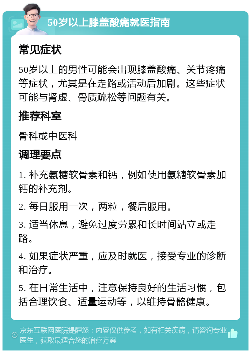 50岁以上膝盖酸痛就医指南 常见症状 50岁以上的男性可能会出现膝盖酸痛、关节疼痛等症状，尤其是在走路或活动后加剧。这些症状可能与肾虚、骨质疏松等问题有关。 推荐科室 骨科或中医科 调理要点 1. 补充氨糖软骨素和钙，例如使用氨糖软骨素加钙的补充剂。 2. 每日服用一次，两粒，餐后服用。 3. 适当休息，避免过度劳累和长时间站立或走路。 4. 如果症状严重，应及时就医，接受专业的诊断和治疗。 5. 在日常生活中，注意保持良好的生活习惯，包括合理饮食、适量运动等，以维持骨骼健康。