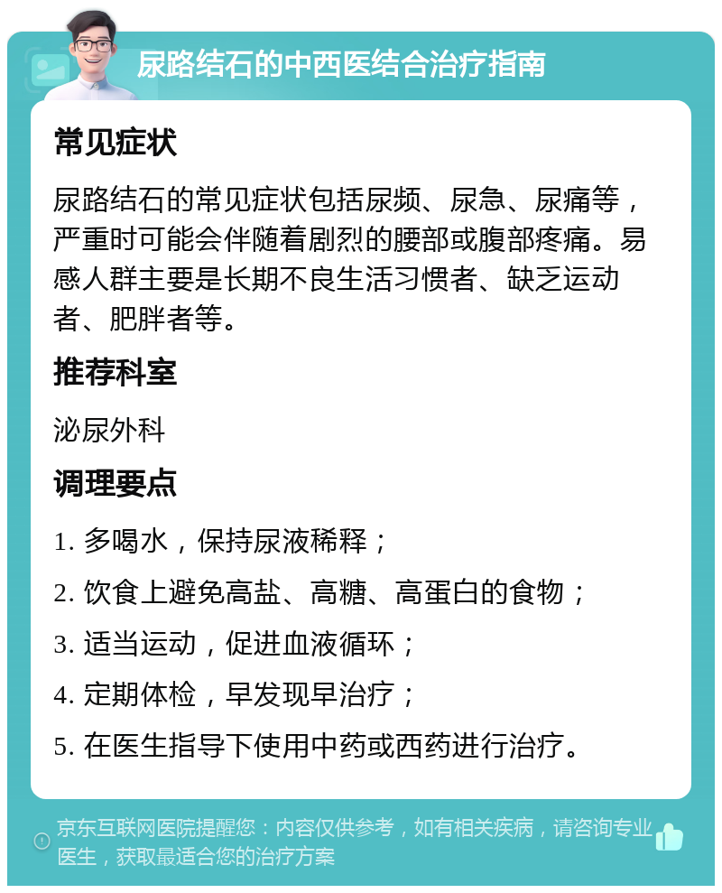 尿路结石的中西医结合治疗指南 常见症状 尿路结石的常见症状包括尿频、尿急、尿痛等，严重时可能会伴随着剧烈的腰部或腹部疼痛。易感人群主要是长期不良生活习惯者、缺乏运动者、肥胖者等。 推荐科室 泌尿外科 调理要点 1. 多喝水，保持尿液稀释； 2. 饮食上避免高盐、高糖、高蛋白的食物； 3. 适当运动，促进血液循环； 4. 定期体检，早发现早治疗； 5. 在医生指导下使用中药或西药进行治疗。